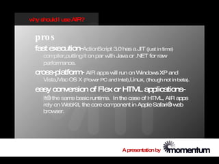 w should I use AIR?
 hy


  pro s
  fast execution-ActionScript 3.0 has a JIT (just in time)
     com piler,putting it on par w Java or .NET for raw
                                  ith
     perform ance.
  cross-platform AIR apps will run on Windows XP and
                -
     Vista,M OS X (Pow PC and Intel),Linux, (though not in beta).
            ac        er

  easy conversion of Flex or HTM applications-
                                L
     It’ the sam basic runtim In the case of HTM AIR apps
       s        e              e.                   L,
     rely on WebKit, the core com ponent in Apple Safari’ w
                                                        s eb
     brow  ser.




                                     A presentation by
 