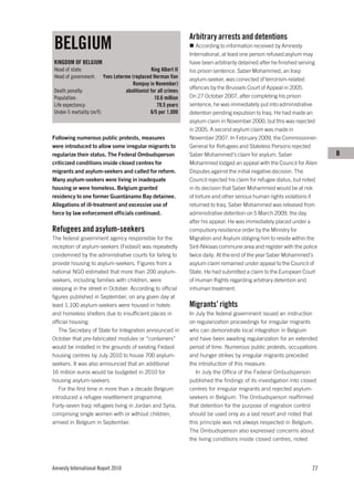 Arbitrary arrests and detentions
BELGIUM                                                              According to information received by Amnesty
                                                                  International, at least one person refused asylum may
KINGDOM OF BELGIUM                                                have been arbitrarily detained after he finished serving
Head of state:                                   King Albert II   his prison sentence. Saber Mohammed, an Iraqi
Head of government:      Yves Leterme (replaced Herman Van        asylum-seeker, was convicted of terrorism-related
                                       Rompuy in November)
                                                                  offences by the Brussels Court of Appeal in 2005.
Death penalty:                     abolitionist for all crimes
Population:                                       10.6 million    On 27 October 2007, after completing his prison
Life expectancy:                                    79.5 years    sentence, he was immediately put into administrative
Under-5 mortality (m/f):                        6/5 per 1,000     detention pending expulsion to Iraq. He had made an
                                                                  asylum claim in November 2000, but this was rejected
                                                                  in 2005. A second asylum claim was made in
Following numerous public protests, measures                      November 2007. In February 2009, the Commissioner-
were introduced to allow some irregular migrants to               General for Refugees and Stateless Persons rejected
regularize their status. The Federal Ombudsperson                 Saber Mohammed’s claim for asylum. Saber                   B
criticized conditions inside closed centres for                   Mohammed lodged an appeal with the Council for Alien
migrants and asylum-seekers and called for reform.                Disputes against the initial negative decision. The
Many asylum-seekers were living in inadequate                     Council rejected his claim for refugee status, but noted
housing or were homeless. Belgium granted                         in its decision that Saber Mohammed would be at risk
residency to one former Guantánamo Bay detainee.                  of torture and other serious human rights violations if
Allegations of ill-treatment and excessive use of                 returned to Iraq. Saber Mohammed was released from
force by law enforcement officials continued.                     administrative detention on 5 March 2009, the day
                                                                  after his appeal. He was immediately placed under a
Refugees and asylum-seekers                                       compulsory residence order by the Ministry for
The federal government agency responsible for the                 Migration and Asylum obliging him to reside within the
reception of asylum-seekers (Fedasil) was repeatedly              Sint-Niklaas commune area and register with the police
condemned by the administrative courts for failing to             twice daily. At the end of the year Saber Mohammed’s
provide housing to asylum-seekers. Figures from a                 asylum claim remained under appeal to the Council of
national NGO estimated that more than 200 asylum-                 State. He had submitted a claim to the European Court
seekers, including families with children, were                   of Human Rights regarding arbitrary detention and
sleeping in the street in October. According to official          inhuman treatment.
figures published in September, on any given day at
least 1,100 asylum-seekers were housed in hotels                  Migrants’ rights
and homeless shelters due to insufficient places in               In July the federal government issued an instruction
official housing.                                                 on regularization proceedings for irregular migrants
   The Secretary of State for Integration announced in            who can demonstrate local integration in Belgium
October that pre-fabricated modules or “containers”               and have been awaiting regularization for an extended
would be installed in the grounds of existing Fedasil             period of time. Numerous public protests, occupations
housing centres by July 2010 to house 700 asylum-                 and hunger strikes by irregular migrants preceded
seekers. It was also announced that an additional                 the introduction of this measure.
16 million euros would be budgeted in 2010 for                       In July the Office of the Federal Ombudsperson
housing asylum-seekers.                                           published the findings of its investigation into closed
   For the first time in more than a decade Belgium               centres for irregular migrants and rejected asylum-
introduced a refugee resettlement programme.                      seekers in Belgium. The Ombudsperson reaffirmed
Forty-seven Iraqi refugees living in Jordan and Syria,            that detention for the purpose of migration control
comprising single women with or without children,                 should be used only as a last resort and noted that
arrived in Belgium in September.                                  this principle was not always respected in Belgium.
                                                                  The Ombudsperson also expressed concerns about
                                                                  the living conditions inside closed centres, noted




Amnesty International Report 2010                                                                                      77
 