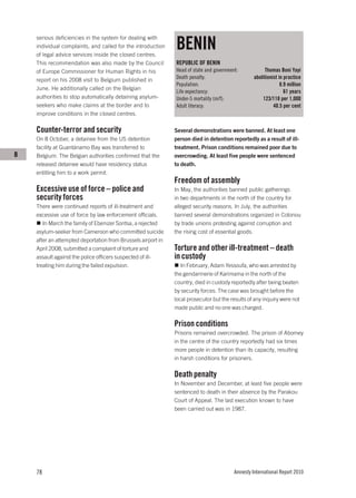 BENIN
    serious deficiencies in the system for dealing with
    individual complaints, and called for the introduction
    of legal advice services inside the closed centres.
    This recommendation was also made by the Council          REPUBLIC OF BENIN
    of Europe Commissioner for Human Rights in his            Head of state and government:            Thomas Boni Yayi
    report on his 2008 visit to Belgium published in          Death penalty:                      abolitionist in practice
                                                              Population:                                       8.9 million
    June. He additionally called on the Belgian
                                                              Life expectancy:                                    61 years
    authorities to stop automatically detaining asylum-       Under-5 mortality (m/f):                123/118 per 1,000
    seekers who make claims at the border and to              Adult literacy:                               40.5 per cent
    improve conditions in the closed centres.

    Counter-terror and security                               Several demonstrations were banned. At least one
    On 8 October, a detainee from the US detention            person died in detention reportedly as a result of ill-
    facility at Guantánamo Bay was transferred to             treatment. Prison conditions remained poor due to
B   Belgium. The Belgian authorities confirmed that the       overcrowding. At least five people were sentenced
    released detainee would have residency status             to death.
    entitling him to a work permit.
                                                              Freedom of assembly
    Excessive use of force – police and                       In May, the authorities banned public gatherings
    security forces                                           in two departments in the north of the country for
    There were continued reports of ill-treatment and         alleged security reasons. In July, the authorities
    excessive use of force by law enforcement officials.      banned several demonstrations organized in Cotonou
       In March the family of Ebenizer Sontsa, a rejected     by trade unions protesting against corruption and
    asylum-seeker from Cameroon who committed suicide         the rising cost of essential goods.
    after an attempted deportation from Brussels airport in
    April 2008, submitted a complaint of torture and          Torture and other ill-treatment – death
    assault against the police officers suspected of ill-     in custody
    treating him during the failed expulsion.                    In February, Adam Yessoufa, who was arrested by
                                                              the gendarmerie of Karimama in the north of the
                                                              country, died in custody reportedly after being beaten
                                                              by security forces. The case was brought before the
                                                              local prosecutor but the results of any inquiry were not
                                                              made public and no one was charged.

                                                              Prison conditions
                                                              Prisons remained overcrowded. The prison of Abomey
                                                              in the centre of the country reportedly had six times
                                                              more people in detention than its capacity, resulting
                                                              in harsh conditions for prisoners.

                                                              Death penalty
                                                              In November and December, at least five people were
                                                              sentenced to death in their absence by the Parakou
                                                              Court of Appeal. The last execution known to have
                                                              been carried out was in 1987.




    78                                                                                   Amnesty International Report 2010
 