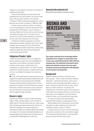 charges of crimes against humanity and carrying out          Amnesty International visit
    extrajudicial executions.                                       Amnesty International delegates visited Bolivia in August.
       Former Interior Minister Luis Arce Gómez was
    extradited from the USA to Bolivia. On arrival he was
    given a 30-year prison sentence. He had been
    convicted in 1993 of enforced disappearance, torture,
    genocide and murder committed in 1980 and 1981.
       Forensic work to locate the remains of members
                                                                 BOSNIA AND
    of an armed opposition movement who were forcibly
    disappeared in 1970 began in July in Teoponte, a             HERZEGOVINA
    rural area 300km from La Paz. By the end of the year,
                                                                 BOSNIA AND HERZEGOVINA
    nine bodies had been found. The search for the               Head of state: rotating presidency - Željko Komšić, Nebojša
    remains of around 50 others believed to have died in                                         Radmanović, Haris Silajdžić
    the area was continuing at the end of the year.              Head of government:                             Nikola Špirić
B      The Ministry of Defence approved a procedure              Death penalty:                    abolitionist for all crimes
    allowing documentation relating to past human rights         Population:                                       3.8 million
                                                                 Life expectancy:                                  75.1 years
    violations to be requested from the armed forces.
                                                                 Under-5 mortality (m/f):                     17/12 per 1,000
    President Morales initially insisted that no files existed   Adult literacy:                                96.7 per cent
    relating to people who were forcibly disappeared
    under previous governments.

    Indigenous Peoples’ rights                                   The country continued to be increasingly divided
    In May, the UN Permanent Forum on Indigenous                 along ethnic lines. Progress in prosecution of war
    Issues published a report which acknowledged the             crimes cases committed during the 1992-1995 war
    steps taken by the Bolivian authorities to identify          remained slow. The authorities continued to fail to
    servitude, forced labour, bonded labour and                  address the situation of women who were raped
    enslavement of captive families. The report criticized       during the war by not providing them with adequate
    entrenched interests prevalent in lowland prefectures        access to justice and reparations.
    and civic committees that allowed such abuses to
    continue.                                                    Background
       In July, the Vice-Minister for Land announced a new       Relations between members of the three main
    programme to settle approximately 2,000 families from        ethnic groups – Serbs, Croats and Bosnian Muslims
    Cochabamba and La Paz departments to 200,000                 (Bosniaks) – worsened dramatically. Some senior
    hectares of lands identified as federal land in Pando        politicians used increasingly nationalistic rhetoric. In
    department. In August, the first families were moved to      some instances this took the form of public, verbal
    these lands. However, there were concerns about the          attacks on state institutions, including on the
    lack of infrastructure and services available to them        independence of the justice system. Some politicians
    and the programme was cancelled.                             made statements denying certain war crimes had ever
                                                                 taken place, even though the courts had passed
    Women’s rights                                               verdicts on them, and convicted those responsible.
    A government initiative to reduce maternal mortality            On several occasions Serb representatives
    began in May, granting mothers a cash incentive to           boycotted state institutions, paralyzing their work.
    attend free pre- and post-natal check-ups. Take-up was          Talks facilitated by the international community to
    high, but there were reports that women who did not          strengthen the state institutions and amend the
    have birth certificates encountered obstacles in             constitution ended in failure in October.
    accessing this health care. Health professionals reported       In response to the economic crisis the authorities
    an increase in the number of clandestine abortions and       announced a reduction in the social welfare budget.
    teenage pregnancies during the year, but there were no       This disproportionally affected the most vulnerable
    comprehensive reliable figures to confirm this.              groups and was met with public outcry.




    80                                                                                            Amnesty International Report 2010
 