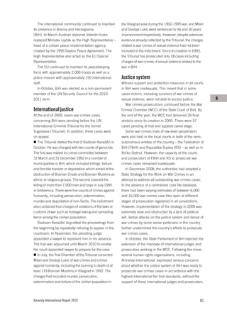 The international community continued to maintain        the Višegrad area during the 1992-1995 war, and Milan
its presence in Bosnia and Herzegovina                      and Sredoje Lukić were sentenced to life and 30 years’
(BiH). In March Austrian diplomat Valentin Inzko            imprisonment respectively. However, despite extensive
replaced Miroslav Lajčák as the High Representative –       evidence already collected by the Tribunal, the charges
head of a civilian peace implementation agency              related to war crimes of sexual violence had not been
created by the 1995 Dayton Peace Agreement. The             included in the indictment. Since its creation in 1993,
High Representative also acted as the EU Special            the Tribunal has prosecuted only 18 cases including
Representative.                                             charges of war crimes of sexual violence related to the
   The EU continued to maintain its peacekeeping            war in BiH.
force with approximately 2,000 troops as well as a
police mission with approximately 150 international         Justice system
staff.                                                      Witness support and protection measures in all courts
   In October, BiH was elected as a non-permanent           in BiH were inadequate. This meant that in some
member of the UN Security Council for the 2010-             cases victims, including survivors of war crimes of
2011 term.                                                  sexual violence, were not able to access justice.          B
                                                               War crimes prosecutions continued before the War
International justice                                       Crimes Chamber (WCC) of the State Court of BiH. By
At the end of 2009, seven war crimes cases                  the end of the year, the WCC had delivered 39 final
concerning BiH were pending before the UN                   verdicts since its creation in 2005. There were 57
International Criminal Tribunal for the former              cases pending at trial and appeals panel stage.
Yugoslavia (Tribunal). In addition, three cases were           Some war crimes trials of low-level perpetrators
on appeal.                                                  were also held in the local courts in both of the semi-
    The Tribunal started the trial of Radovan Karadžić in   autonomous entities of the country – the Federation of
October. He was charged with two counts of genocide.        BiH (FBiH) and Republika Srpska (RS) – as well as in
The first was related to crimes committed between           Brčko District. However, the capacity of the courts
31 March and 31 December 1992 in a number of                and prosecutors of FBiH and RS to prosecute war
municipalities in BiH, which included killings, torture     crimes cases remained inadequate.
and forcible transfer or deportation which aimed at the        In December 2008, the authorities had adopted a
destruction of Bosnian Croats and Bosnian Muslims as        State Strategy for the Work on War Crimes in an
ethnic or religious groups. The second covered the          attempt to address all outstanding war crimes cases.
killing of more than 7,000 men and boys in July 1995        In the absence of a centralized case file database,
in Srebrenica. There were five counts of crimes against     there had been varying estimates of between 6,000
humanity, including persecution, extermination,             and 16,000 war crimes case files open at different
murder and deportation of non-Serbs. The indictment         stages of prosecution registered in all jurisdictions.
also contained four charges of violations of the laws or    However, implementation of the strategy in 2009 was
customs of war such as hostage-taking and spreading         extremely slow and obstructed by a lack of political
terror among the civilian population.                       will. Verbal attacks on the justice system and denial of
    Radovan Karadžić boycotted the proceedings from         war crimes by some senior politicians in the country
the beginning by repeatedly refusing to appear in the       further undermined the country’s efforts to prosecute
courtroom. In November, the presiding judge                 war crimes cases.
appointed a lawyer to represent him in his absence.            In October, the State Parliament of BiH rejected the
The trial was adjourned until March 2010 to enable          extension of the mandate of international judges and
the court-appointed lawyer to prepare for the case.         prosecutors working in the WCC. Following the move,
    In July, the Trial Chamber of the Tribunal convicted    several human rights organizations, including
Milan and Sredoje Lukić of war crimes and crimes            Amnesty International, expressed serious concerns
against humanity, including the burning to death of at      about whether the justice system of BiH was ready to
least 119 Bosnian Muslims in Višegrad in 1992. The          prosecute war crimes cases in accordance with the
charges had included murder, persecution,                   highest international fair trial standards, without the
extermination and torture of the civilian population in     support of these international judges and prosecutors.




Amnesty International Report 2010                                                                                81
 