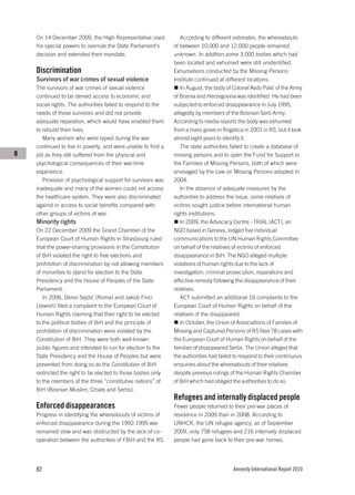 On 14 December 2009, the High Representative used            According to different estimates, the whereabouts
    his special powers to overrule the State Parliament's     of between 10,000 and 12,000 people remained
    decision and extended their mandate.                      unknown. In addition,some 3,000 bodies which had
                                                              been located and exhumed were still unidentified.
    Discrimination                                            Exhumations conducted by the Missing Persons
    Survivors of war crimes of sexual violence                Institute continued at different locations.
    The survivors of war crimes of sexual violence               In August, the body of Colonel Avdo Palić of the Army
    continued to be denied access to economic and             of Bosnia and Herzegovina was identified. He had been
    social rights. The authorities failed to respond to the   subjected to enforced disappearance in July 1995,
    needs of those survivors and did not provide              allegedly by members of the Bosnian Serb Army.
    adequate reparation, which would have enabled them        According to media reports the body was exhumed
    to rebuild their lives.                                   from a mass grave in Rogatica in 2001 in RS, but it took
       Many women who were raped during the war               almost eight years to identify it.
    continued to live in poverty, and were unable to find a      The state authorities failed to create a database of
B   job as they still suffered from the physical and          missing persons and to open the Fund for Support to
    psychological consequences of their war-time              the Families of Missing Persons, both of which were
    experience.                                               envisaged by the Law on Missing Persons adopted in
       Provision of psychological support for survivors was   2004.
    inadequate and many of the women could not access            In the absence of adequate measures by the
    the healthcare system. They were also discriminated       authorities to address the issue, some relatives of
    against in access to social benefits compared with        victims sought justice before international human
    other groups of victims of war.                           rights institutions.
    Minority rights                                              In 2009, the Advocacy Centre - TRIAL (ACT), an
    On 22 December 2009 the Grand Chamber of the              NGO based in Geneva, lodged five individual
    European Court of Human Rights in Strasbourg ruled        communications to the UN Human Rights Committee
    that the power-sharing provisions in the Constitution     on behalf of the relatives of victims of enforced
    of BiH violated the right to free elections and           disappearance in BiH. The NGO alleged multiple
    prohibition of discrimination by not allowing members     violations of human rights due to the lack of
    of minorities to stand for election to the State          investigation, criminal prosecution, reparations and
    Presidency and the House of Peoples of the State          effective remedy following the disappearance of their
    Parliament.                                               relatives.
       In 2006, Dervo Sejdić (Roma) and Jakob Finci              ACT submitted an additional 16 complaints to the
    (Jewish) filed a complaint to the European Court of       European Court of Human Rights on behalf of the
    Human Rights claiming that their right to be elected      relatives of the disappeared.
    to the political bodies of BiH and the principle of          In October, the Union of Associations of Families of
    prohibition of discrimination were violated by the        Missing and Captured Persons of RS filed 78 cases with
    Constitution of BiH. They were both well-known            the European Court of Human Rights on behalf of the
    public figures and intended to run for election to the    families of disappeared Serbs. The Union alleged that
    State Presidency and the House of Peoples but were        the authorities had failed to respond to their continuous
    prevented from doing so as the Constitution of BiH        enquiries about the whereabouts of their relatives
    restricted the right to be elected to those bodies only   despite previous rulings of the Human Rights Chamber
    to the members of the three “constitutive nations” of     of BiH which had obliged the authorities to do so.
    BiH (Bosnian Muslim, Croats and Serbs).
                                                              Refugees and internally displaced people
    Enforced disappearances                                   Fewer people returned to their pre-war places of
    Progress in identifying the whereabouts of victims of     residence in 2009 than in 2008. According to
    enforced disappearance during the 1992-1995 war           UNHCR, the UN refugee agency, as of September
    remained slow and was obstructed by the lack of co-       2009, only 758 refugees and 216 internally displaced
    operation between the authorities of FBiH and the RS.     people had gone back to their pre-war homes.




    82                                                                                  Amnesty International Report 2010
 