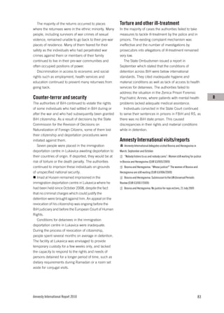 The majority of the returns occurred to places          Torture and other ill-treatment
where the returnees were in the ethnic minority. Many      In the majority of cases the authorities failed to take
people, including survivors of war crimes of sexual        measures to tackle ill-treatment by the police and in
violence, remained unable to go back to their pre-war      prisons. The existing complaint mechanism was
places of residence. Many of them feared for their         ineffective and the number of investigations by
safety as the individuals who had perpetrated war          prosecutors into allegations of ill-treatment remained
crimes against them or members of their family             very low.
continued to live in their pre-war communities and            The State Ombudsmen issued a report in
often occupied positions of power.                         September which stated that the conditions of
   Discrimination in access to economic and social         detention across BiH were below international
rights such as employment, health services and             standards. They cited inadequate hygiene and
education continued to prevent many returnees from         material conditions as well as lack of access to health
going back.                                                services for detainees. The authorities failed to
                                                           address the situation in the Zenica Prison Forensic
Counter-terror and security                                Psychiatric Annex, where patients with mental health                           B
The authorities of BiH continued to violate the rights     problems lacked adequate medical assistance.
of some individuals who had settled in BiH during or          Individuals convicted in the State Court continued
after the war and who had subsequently been granted        to serve their sentences in prisons in FBiH and RS, as
BiH citizenship. As a result of decisions by the State     there was no BiH state prison. This caused
Commission for the Revision of Decisions on                discrepancies in their rights and material conditions
Naturalization of Foreign Citizens, some of them lost      while in detention.
their citizenship and deportation procedures were
initiated against them.                                    Amnesty International visits/reports
   Seven people were placed in the immigration                 Amnesty International delegates visited Bosnia and Herzegovina in
deportation centre in Lukavica awaiting deportation to     March, September and October.
their countries of origin. If deported, they would be at       “Nobody listens to us and nobody cares”: Women still waiting for justice
risk of torture or the death penalty. The authorities      in Bosnia and Herzegovina (EUR 63/005/2009)
continued to imprison these individuals on grounds             Bosnia and Herzegovina: “Whose justice?” The women of Bosnia and
of unspecified national security.                          Herzegovina are still waiting (EUR 63/006/2009)
   Imad al Husein remained imprisoned in the                   Bosnia and Herzegovina: Submission to the UN Universal Periodic
immigration deportation centre in Lukavica where he        Review (EUR 63/007/2009)
had been held since October 2008, despite the fact             Bosnia and Herzegovina: No justice for rape victims, 21 July 2009
that no criminal charges which could justify the
detention were brought against him. An appeal on the
revocation of his citizenship was ongoing before the
BiH judiciary and before the European Court of Human
Rights.
   Conditions for detainees in the immigration
deportation centre in Lukavica were inadequate.
During the process of revocation of citizenship,
people spent several months on average in detention.
The facility at Lukavica was envisaged to provide
temporary custody for a few weeks only, and lacked
the capacity to respond to the rights and needs of
persons detained for a longer period of time, such as
dietary requirements during Ramadan or a room set
aside for conjugal visits.




Amnesty International Report 2010                                                                                                  83
 