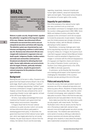 BRAZIL
                                                                    regarding, respectively, measures to tackle past
                                                                    human rights violations, sexual and reproductive
                                                                    rights and land rights. These posed serious threats to
    FEDERATIVE REPUBLIC OF BRAZIL                                   the protection of human rights in the country.
    Head of state and government:       Luiz Inácio Lula da Silva
    Death penalty:              abolitionist for ordinary crimes    Impunity for past violations
    Population:                                     193.7 million
                                                                    One of the proposals of the national human rights
    Life expectancy:                                  72.2 years
    Under-5 mortality (m/f):                     33/25 per 1,000    plan was a promise to set up a truth and
    Adult literacy:                                  90 per cent    reconciliation commission to investigate abuses under
                                                                    the country’s military government (1964-1985). Some
                                                                    NGOs and relatives of victims criticized the initial
    Reforms in public security, though limited, signalled           proposals as the commission’s remit did not appear
    the authorities’ recognition of the long-term neglect           to include the prosecution of past violators. However,
    of this area. However, law enforcement officers                 even this limited proposal was strongly criticized by
B   continued to use excessive force and to carry out               the Brazilian military, with the Minister of Defence
    extrajudicial executions and torture with impunity.             attempting to further weaken it.
    The detention system was characterized by cruel,                   Nevertheless, increasing challenges were made
    inhuman and degrading conditions in which torture               to the long-standing impunity for crimes committed
    was rife. Numerous law enforcement officials were               during the military era. In August, the Supreme Court
    charged with involvement in organized crime and                 ruled that Uruguayan national Colonel Manuel Cordero
    death squads. Indigenous Peoples, landless workers              Piacentini could be extradited to Argentina to face
    and small rural communities continued to be                     charges in connection with the enforced disappearance
    threatened and attacked for defending their land                of Uruguayan and Argentine citizens and torture in
    rights. Human rights defenders and social activists             the context of Operation Condor, a joint plan by
    were the targets of threats, politically motivated              Southern Cone military governments in the 1970s
    charges and attacks, despite the government’s                   and 1980s to eliminate opponents.
    national programme for the protection of human                     A submission, by the Brazilian Bar Association
    rights defenders.                                               and a leading judicial expert, to the Supreme Court
                                                                    challenging the interpretation of the country’s
    Background                                                      Amnesty Law was pending at the end of the year.
    Nearing the end of his term in office, President Lula’s
    government had helped enhance Brazil’s role on the              Police and security forces
    world stage. Brazil’s policy of building a “southern”           Across the country, there were persistent reports of
    alliance to challenge long-standing “northern” power            excessive use of force, extrajudicial executions and
    structures contributed to changes in global politics.           torture by police officers. Residents of favelas (shanty
    However, at times this was achieved at the cost of              towns) or poor communities, often under the control
    supporting a broader human rights agenda, not least             of armed criminal gangs, were subjected to military-
    at the UN Human Rights Council.                                 style police incursions. Police in the front line were also
        At home, it was widely acknowledged that social             placed at risk and many were killed in the line of duty.
    investment by President Lula’s government had                      Some states launched their own stand-alone public
    helped reduce socio-economic inequalities.                      security projects, with mixed results. The Police
        In August, Brazil held its first ever national              Pacification Units in Rio de Janeiro and the Pact for
    conference on public security in which civil society            Life in Pernambuco state both claimed to have
    and law enforcement officers participated in                    reduced crime and brought greater security to socially
    developing government policy. In December, the                  excluded areas. The initiatives were welcomed by
    government launched its third national human rights             some sectors of society as offering an alternative to
    plan, which was largely welcomed by civil society.              previous repressive and abusive policing methods,
    However, the plan faced staunch criticism from the              although some residents in areas where the projects
    military, the Catholic Church and the land lobby                were implemented complained of discrimination.




    84                                                                                         Amnesty International Report 2010
 