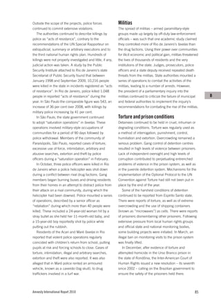 Outside the scope of the projects, police forces              Militias
continued to commit extensive violations.                     The spread of militias – armed paramilitary-style
    The authorities continued to describe killings by         groups made up largely by off-duty law-enforcement
police as “acts of resistance”, contrary to the               officials – was such that one academic study claimed
recommendations of the UN Special Rapporteur on               they controlled more of Rio de Janeiro’s favelas than
extrajudicial, summary or arbitrary executions and to         the drug factions. Using their power over communities
the third national human rights plan. Hundreds of             for illicit economic and political gain, militias threatened
killings were not properly investigated and little, if any,   the lives of thousands of residents and the very
judicial action was taken. A study by the Public              institutions of the state. Judges, prosecutors, police
Security Institute attached to Rio de Janeiro’s state         officers and a state deputy received repeated death
Secretariat of Public Security found that between             threats from the militias. State authorities mounted a
January 1998 and September 2009, 10,216 people                series of operations to combat the activities of the
were killed in the state in incidents registered as “acts     militias, leading to a number of arrests. However,
of resistance”. In Rio de Janeiro, police killed 1,048        the president of a parliamentary inquiry into the
people in reported “acts of resistance” during the            militias continued to criticize the failure of municipal       B
year. In São Paulo the comparable figure was 543, an          and federal authorities to implement the inquiry’s
increase of 36 per cent over 2008, with killings by           recommendations for combating the rise of the militias.
military police increasing by 41 per cent.
    In São Paulo, the state government continued              Torture and prison conditions
to adopt “saturation operations” in favelas. These            Detainees continued to be held in cruel, inhuman or
operations involved military-style occupations of             degrading conditions. Torture was regularly used as
communities for a period of 90 days followed by               a method of interrogation, punishment, control,
police withdrawal. Members of the community of                humiliation and extortion. Overcrowding remained a
Paraisópolis, São Paulo, reported cases of torture,           serious problem. Gang control of detention centres
excessive use of force, intimidation, arbitrary and           resulted in high levels of violence between prisoners.
abusive searches, extortion and theft by police               Lack of independent oversight and high levels of
officers during a “saturation operation” in February.         corruption contributed to perpetuating entrenched
    In October, three police officers were killed in Rio      problems of violence in the prison system, as well as
de Janeiro when a police helicopter was shot down             in the juvenile detention system. Mechanisms for the
during a conflict between rival drug factions. Gang           implementation of the Optional Protocol to the UN
members began burning buses and driving residents             Convention against Torture had still not been put in
from their homes in an attempt to distract police from        place by the end of the year.
their attack on a rival community, during which the               Some of the harshest conditions of detention
helicopter had been downed. Police mounted a series           continued to be reported from Espírito Santo state.
of operations, described by a senior officer as               There were reports of torture, as well as of extreme
“retaliation” during which more than 40 people were           overcrowding and the use of shipping containers
killed. These included a 24-year-old woman hit by a           (known as “microwaves”) as cells. There were reports
stray bullet as she held her 11-month-old baby, and           of prisoners dismembering other prisoners. Following
a 15-year-old boy reportedly shot by police while             extensive pressure from local human rights groups
putting out the rubbish.                                      and official state and national monitoring bodies,
    Residents of the Acari and Maré favelas in Rio            some building projects were initiated. In March, an
reported that violent police operations regularly             illegal ban on monitoring visits to the prison system
coincided with children’s return from school, putting         was finally lifted.
pupils at risk and forcing schools to close. Cases of             In December, after evidence of torture and
torture, intimidation, illegal and arbitrary searches,        attempted homicide in the Urso Branco prison in
extortion and theft were also reported. It was also           the state of Rondônia, the Inter-American Court of
alleged that in Maré police rented an armoured                Human Rights issued a new resolution – its seventh
vehicle, known as a caveirão (big skull), to drug             since 2002 – calling on the Brazilian government to
traffickers involved in a turf war.                           ensure the safety of the prisoners held there.




Amnesty International Report 2010                                                                                      85
 