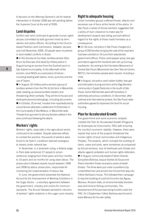 A decision on the Attorney-General’s call for federal       Right to adequate housing
    intervention in October 2008 was still pending before       Urban homeless groups suffered threats, attacks and
    the Supreme Court at the end of 2009.                       excessive use of force at the hands of the police. In
                                                                São Paulo a series of forced evictions suggested that
    Land disputes                                               a policy of slum clearance to make way for
    Conflict over land continued to generate human rights       development projects was being pursued without
    abuses committed by both gunmen hired by farm               regard for the rights of those made homeless as a
    owners and police officers. According to the Church-        consequence.
    based Pastoral Land Commission, between January                On 18 June, riot police in São Paulo charged at a
    and mid-November 2009, 20 people were murdered              group of 200 families living by the side of the road who
    in land-related conflicts in Brazil.                        had been evicted on 16 June from abandoned
       In Rio Grande do Sul state, landless worker Elton        government offices. Police used pepper spray, tear gas
    Brum da Silva was shot dead by military police in           and batons against the residents who set up burning
    August during an eviction from the Southall ranch in        roadblocks. According to the Homeless Movement of
B   São Gabriel municipality. In the aftermath of the           Central São Paulo (Movimento dos Sem Teto do Centro,
    eviction, local NGOs accused police of torture –            MSTC), five homeless people were injured, including a
    including beating with batons, kicks, punches and the       child.
    use of Tasers.                                                 In August, riot police used rubber bullets, tear gas
       In August, 50 military police evicted a group of         and helicopters during evictions at the Olga Benário
    landless workers from the Pôr do Sol farm in Maranhão       community in Capão Redondo in the south of São
    state, beating up several landless leaders and              Paulo. Some 500 families were left homeless in
    threatening others verbally. They set fire to houses and    extremely precarious conditions. In December, after
    destroyed personal belongings, including documents.         national and international protest, the São Paulo state
       In October, 20 armed, hooded men reportedly led by       authorities agreed to repossess the land for social
    a local farmer attacked a settlement of 20 families in      housing.
    the municipality of São Mateus, in Maranhão state.
    Threats from gunmen to kill any families settled in the     Plan for Accelerated Growth
    area continued following the attack.                        The government and some economic analysts
                                                                credited the Plan for Accelerated Growth (Programa
    Workers’ rights                                             de Aceleração do Crescimento, PAC) with ensuring
    Workers’ rights, especially in the agricultural sector,     the country’s economic stability. However, there were
    continued to be violated. Despite extensive efforts         reports that some of the projects threatened the
    to combat the practice, thousands of workers were           human rights of local communities and Indigenous
    found to be held in conditions deemed analogous             Peoples. The projects, which included the building of
    to slavery under national law.                              dams, roads and ports, were sometimes accompanied
       In November, in a landmark ruling, a federal judge       by forced evictions, loss of livelihoods and threats and
    in Pará state sentenced 27 people to prison                 attacks against protesters and human rights defenders.
    sentences ranging from three years and four months             In August, community leaders Father Orlando
    to 10 years and six months for using slave labour. The      Gonçalves Barbosa, Isaque Dantas de Souza and
    prosecutions followed reports issued between 1999           Pedro Hamilton Prado received a series of death
    and 2008 by labour prosecutors, responsible for             threats. The three were put under surveillance by
    monitoring the implementation of labour law.                unidentified men and armed men forced their way into
       In June, the government presented the National           Father Barbosa’s house. This followed their campaign
    Accord for the Improvement of Working Conditions in         to stop the building of a port at Encontro das Águas,
    the Sugar Sector – a voluntary agreement between            Manaus, Amazon state, an environmentally sensitive
    the government, industry and unions for minimum             area and home to fishing communities. The
    standards. The Accord followed persistent criticisms        development of the port was being funded under the
    of workers’ rights violations in the sugar cane industry.   PAC. On 2 September, Father Barbosa was forced to
                                                                leave Manaus for his own safety.




    86                                                                                    Amnesty International Report 2010
 
