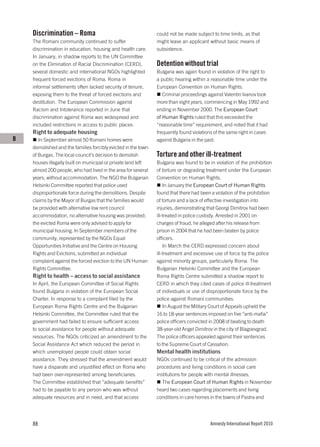 Discrimination – Roma                                      could not be made subject to time limits, as that
    The Romani community continued to suffer                   might leave an applicant without basic means of
    discrimination in education, housing and health care.      subsistence.
    In January, in shadow reports to the UN Committee
    on the Elimination of Racial Discrimination (CERD),        Detention without trial
    several domestic and international NGOs highlighted        Bulgaria was again found in violation of the right to
    frequent forced evictions of Roma. Roma in                 a public hearing within a reasonable time under the
    informal settlements often lacked security of tenure,      European Convention on Human Rights.
    exposing them to the threat of forced evictions and           Criminal proceedings against Valentin Ivanov took
    destitution. The European Commission against               more than eight years, commencing in May 1992 and
    Racism and Intolerance reported in June that               ending in November 2000. The European Court
    discrimination against Roma was widespread and             of Human Rights ruled that this exceeded the
    included restrictions in access to public places.          “reasonable time” requirement, and noted that it had
    Right to adequate housing                                  frequently found violations of the same right in cases
B      In September almost 50 Romani homes were                against Bulgaria in the past.
    demolished and the families forcibly evicted in the town
    of Burgas. The local council’s decision to demolish        Torture and other ill-treatment
    houses illegally built on municipal or private land left   Bulgaria was found to be in violation of the prohibition
    almost 200 people, who had lived in the area for several   of torture or degrading treatment under the European
    years, without accommodation. The NGO the Bulgarian        Convention on Human Rights.
    Helsinki Committee reported that police used                   In January the European Court of Human Rights
    disproportionate force during the demolitions. Despite     found that there had been a violation of the prohibition
    claims by the Mayor of Burgas that the families would      of torture and a lack of effective investigation into
    be provided with alternative low rent council              injuries, demonstrating that Georgi Dimitrov had been
    accommodation, no alternative housing was provided;        ill-treated in police custody. Arrested in 2001 on
    the evicted Roma were only advised to apply for            charges of fraud, he alleged after his release from
    municipal housing. In September members of the             prison in 2004 that he had been beaten by police
    community, represented by the NGOs Equal                   officers.
    Opportunities Initiative and the Centre on Housing             In March the CERD expressed concern about
    Rights and Evictions, submitted an individual              ill-treatment and excessive use of force by the police
    complaint against the forced eviction to the UN Human      against minority groups, particularly Roma. The
    Rights Committee.                                          Bulgarian Helsinki Committee and the European
    Right to health – access to social assistance              Roma Rights Centre submitted a shadow report to
    In April, the European Committee of Social Rights          CERD in which they cited cases of police ill-treatment
    found Bulgaria in violation of the European Social         of individuals or use of disproportionate force by the
    Charter. In response to a complaint filed by the           police against Romani communities.
    European Roma Rights Centre and the Bulgarian                  In August the Military Court of Appeals upheld the
    Helsinki Committee, the Committee ruled that the           16 to 18-year sentences imposed on five “anti-mafia”
    government had failed to ensure sufficient access          police officers convicted in 2008 of beating to death
    to social assistance for people without adequate           38-year-old Angel Dimitrov in the city of Blagoevgrad.
    resources. The NGOs criticized an amendment to the         The police officers appealed against their sentences
    Social Assistance Act which reduced the period in          to the Supreme Court of Cassation.
    which unemployed people could obtain social                Mental health institutions
    assistance. They stressed that the amendment would         NGOs continued to be critical of the admission
    have a disparate and unjustified effect on Roma who        procedures and living conditions in social care
    had been over-represented among beneficiaries.             institutions for people with mental illnesses.
    The Committee established that “adequate benefits”            The European Court of Human Rights in November
    had to be payable to any person who was without            heard two cases regarding placements and living
    adequate resources and in need, and that access            conditions in care homes in the towns of Pastra and




    88                                                                                   Amnesty International Report 2010
 