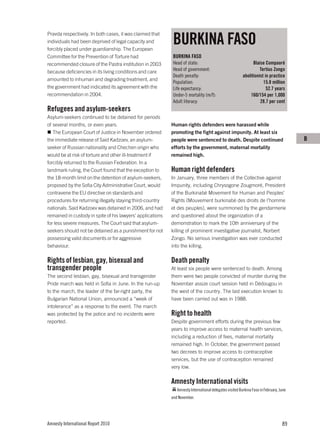 BURKINA FASO
Pravda respectively. In both cases, it was claimed that
individuals had been deprived of legal capacity and
forcibly placed under guardianship. The European
Committee for the Prevention of Torture had                  BURKINA FASO
recommended closure of the Pastra institution in 2003        Head of state:                                    Blaise Compaoré
because deficiencies in its living conditions and care       Head of government:                                   Tertius Zongo
                                                             Death penalty:                              abolitionist in practice
amounted to inhuman and degrading treatment, and
                                                             Population:                                             15.8 million
the government had indicated its agreement with the          Life expectancy:                                          52.7 years
recommendation in 2004.                                      Under-5 mortality (m/f):                        160/154 per 1,000
                                                             Adult literacy:                                       28.7 per cent
Refugees and asylum-seekers
Asylum-seekers continued to be detained for periods
of several months, or even years.                           Human rights defenders were harassed while
   The European Court of Justice in November ordered        promoting the fight against impunity. At least six
the immediate release of Said Kadzoev, an asylum-           people were sentenced to death. Despite continued                           B
seeker of Russian nationality and Chechen origin who        efforts by the government, maternal mortality
would be at risk of torture and other ill-treatment if      remained high.
forcibly returned to the Russian Federation. In a
landmark ruling, the Court found that the exception to      Human right defenders
the 18-month limit on the detention of asylum-seekers,      In January, three members of the Collective against
proposed by the Sofia City Administrative Court, would      Impunity, including Chrysogone Zougmoré, President
contravene the EU directive on standards and                of the Burkinabè Movement for Human and Peoples’
procedures for returning illegally staying third-country    Rights (Mouvement burkinabè des droits de l’homme
nationals. Said Kadzoev was detained in 2006, and had       et des peuples), were summoned by the gendarmerie
remained in custody in spite of his lawyers’ applications   and questioned about the organization of a
for less severe measures. The Court said that asylum-       demonstration to mark the 10th anniversary of the
seekers should not be detained as a punishment for not      killing of prominent investigative journalist, Norbert
possessing valid documents or for aggressive                Zongo. No serious investigation was ever conducted
behaviour.                                                  into the killing.

Rights of lesbian, gay, bisexual and                        Death penalty
transgender people                                          At least six people were sentenced to death. Among
The second lesbian, gay, bisexual and transgender           them were two people convicted of murder during the
Pride march was held in Sofia in June. In the run-up        November assize court session held in Dédougou in
to the march, the leader of the far-right party, the        the west of the country. The last execution known to
Bulgarian National Union, announced a “week of              have been carried out was in 1988.
intolerance” as a response to the event. The march
was protected by the police and no incidents were           Right to health
reported.                                                   Despite government efforts during the previous few
                                                            years to improve access to maternal health services,
                                                            including a reduction of fees, maternal mortality
                                                            remained high. In October, the government passed
                                                            two decrees to improve access to contraceptive
                                                            services, but the use of contraception remained
                                                            very low.

                                                            Amnesty International visits
                                                               Amnesty International delegates visited Burkina Faso in February, June
                                                            and November.




Amnesty International Report 2010                                                                                                 89
 