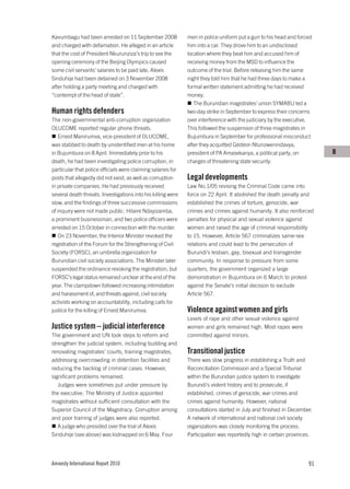 Kavumbagu had been arrested on 11 September 2008              men in police uniform put a gun to his head and forced
and charged with defamation. He alleged in an article         him into a car. They drove him to an undisclosed
that the cost of President Nkurunziza’s trip to see the       location where they beat him and accused him of
opening ceremony of the Beijing Olympics caused               receiving money from the MSD to influence the
some civil servants’ salaries to be paid late. Alexis         outcome of the trial. Before releasing him the same
Sinduhije had been detained on 3 November 2008                night they told him that he had three days to make a
after holding a party meeting and charged with                formal written statement admitting he had received
“contempt of the head of state”.                              money.
                                                                 The Burundian magistrates’ union SYMABU led a
Human rights defenders                                        two-day strike in September to express their concerns
The non-governmental anti-corruption organization             over interference with the judiciary by the executive.
OLUCOME reported regular phone threats.                       This followed the suspension of three magistrates in
   Ernest Manirumva, vice-president of OLUCOME,               Bujumbura in September for professional misconduct
was stabbed to death by unidentified men at his home          after they acquitted Gédéon Ntunzwenindavya,
in Bujumbura on 8 April. Immediately prior to his             president of PA Amasekanya, a political party, on         B
death, he had been investigating police corruption, in        charges of threatening state security.
particular that police officials were claiming salaries for
posts that allegedly did not exist, as well as corruption     Legal developments
in private companies. He had previously received              Law No.1/05 revising the Criminal Code came into
several death threats. Investigations into his killing were   force on 22 April. It abolished the death penalty and
slow, and the findings of three successive commissions        established the crimes of torture, genocide, war
of inquiry were not made public. Hilaire Ndayizamba,          crimes and crimes against humanity. It also reinforced
a prominent businessman, and two police officers were         penalties for physical and sexual violence against
arrested on 15 October in connection with the murder.         women and raised the age of criminal responsibility
   On 23 November, the Interior Minister revoked the          to 15. However, Article 567 criminalizes same-sex
registration of the Forum for the Strengthening of Civil      relations and could lead to the persecution of
Society (FORSC), an umbrella organization for                 Burundi’s lesbian, gay, bisexual and transgender
Burundian civil society associations. The Minister later      community. In response to pressure from some
suspended the ordinance revoking the registration, but        quarters, the government organized a large
FORSC’s legal status remained unclear at the end of the       demonstration in Bujumbura on 6 March to protest
year. The clampdown followed increasing intimidation          against the Senate’s initial decision to exclude
and harassment of, and threats against, civil society         Article 567.
activists working on accountability, including calls for
justice for the killing of Ernest Manirumva.                  Violence against women and girls
                                                              Levels of rape and other sexual violence against
Justice system – judicial interference                        women and girls remained high. Most rapes were
The government and UN took steps to reform and                committed against minors.
strengthen the judicial system, including building and
renovating magistrates’ courts, training magistrates,         Transitional justice
addressing overcrowding in detention facilities and           There was slow progress in establishing a Truth and
reducing the backlog of criminal cases. However,              Reconciliation Commission and a Special Tribunal
significant problems remained.                                within the Burundian justice system to investigate
   Judges were sometimes put under pressure by                Burundi’s violent history and to prosecute, if
the executive. The Ministry of Justice appointed              established, crimes of genocide, war crimes and
magistrates without sufficient consultation with the          crimes against humanity. However, national
Superior Council of the Magistracy. Corruption among          consultations started in July and finished in December.
and poor training of judges were also reported.               A network of international and national civil society
   A judge who presided over the trial of Alexis              organizations was closely monitoring the process.
Sinduhije (see above) was kidnapped on 6 May. Four            Participation was reportedly high in certain provinces.




Amnesty International Report 2010                                                                                  91
 