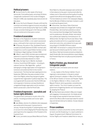 Political prisoners                                          René Nwé of La Nouvelle newspaper were sentenced
   The trial of John Fru Ndi, leader of the Social           in their absence to five years’ imprisonment after the
Democratic Front political party, and at least 20 others     military court in Yaoundé found them guilty of insulting
charged with involvement in the murder of Grégoire           a government official and divulging defence secrets.
Diboulé in 2006, was repeatedly adjourned and did not        The trial related to an article in the newspaper alleging
take place.                                                  that the Minister of Defence had been involved in a plot
   In June, the Court of Appeal in Douala confirmed the      to overthrow the government.
conviction and sentence against musician and political          In December, Jean-Bosco Talla of Germinal
activist Pierre Lambo Sandjo by the High Court in 2008.      newspaper was arrested and charged with insulting
He was convicted of taking part in the February 2008         President Biya. Germinal had published an extract
riots and sentenced to three years in prison.                from a banned book that alleges that President Biya
                                                             and his predecessor, Ahmadou Ahidjo, had entered
Freedom of association                                       into a political pact sealed by a homosexual act. On
Members of the Anglophone Southern Cameroons                 28 December, the High Court found Jean-Bosco Talla
National Council (SCNC), a non-violent secessionist          guilty and sentenced him to a suspended one-year
group, continued to face arrest and imprisonment.            prison term and a fine, and ordered him to pay costs        C
   In February, the police in Tiko, Southwest Province,      amounting to 3,154,600 CFA francs (about
arrested and briefly detained 25 SCNC members who            US$7,000). He remained in custody at the end of the
had gone to a court to support fellow members on trial       year because he failed to pay the fine. Earlier, in July,
for holding an illegal meeting in October 2008.              Jean-Bosco Talla had received anonymous telephone
   In March, seven SCNC members were arrested and            death threats after Germinal published a report alleging
detained on suspicion of holding an illegal meeting.         that President Biya had corruptly acquired properties
They were provisionally released on 2 April.                 in France.
   In May, the High Court in Mamfe, Southwest
Province, found three SCNC leaders – including its           Rights of lesbian, gay, bisexual and
national chairman, Nfor Ngala Nfor – guilty of               transgender people
belonging to a foreign organization not recognized in        The Penal Code criminalizes same-sex sexual
Cameroon and sentenced them to five months’                  relations.
imprisonment. The three had been awaiting trial since           In July, leaders of the Roman Catholic Church
September 2002 when they were arrested on their              organized a demonstration in Douala to protest
return from Nigeria, where they had gone to gather           against Cameroon’s adoption in May of the Protocol
support for their organization’s political objectives. The   to the African Charter on Human and Peoples’ Rights
court agreed with the prosecution that the SCNC was          on the Rights of Women in Africa, known as the
not recognized in Cameroon and was therefore an              Maputo Protocol, which guarantees comprehensive
unregistered foreign organization and its members            rights to women. The church leaders accused the
liable to prosecution under the Penal Code.                  government of legalizing abortion and homosexuality
                                                             by adopting the Protocol.
Freedom of expression – journalists and                         Yves Noe Ewane was arrested in May and charged
human rights defenders                                       with engaging in homosexual acts. He initially denied
The government continued to muzzle critics of its            the charge but was reported to have been forced to
policies, including journalists and human rights             admit to the offence after he was kept naked for several
defenders.                                                   days and denied visits by his relatives. He was released
   Lewis Medjo, director of La Détente Libre newspaper,      in September.
was sentenced to three years’ imprisonment in
January. He was found guilty of “publishing false news”      Prison conditions
on account of an article alleging that President Biya was    Conditions in prisons around the country continued to
planning to force the resignation of the President of the    be harsh and life-threatening. In a report published in
Supreme Court.                                               August, the government’s National Commission for
   In June, journalists Jacques Blaise Mvié and Charles      Human Rights and Freedoms stated that as many as




Amnesty International Report 2010                                                                                  95
 