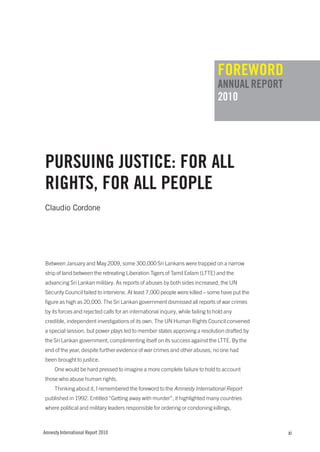 fOREwORd
                                                                                 ANNuAL REpORT
                                                                                 2010




puRSuINg JuSTIcE: fOR ALL
RIghTS, fOR ALL pEOpLE
Claudio Cordone




Between January and May 2009, some 300,000 Sri Lankans were trapped on a narrow
strip of land between the retreating Liberation Tigers of Tamil Eelam (LTTE) and the
advancing Sri Lankan military. As reports of abuses by both sides increased, the UN
Security Council failed to intervene. At least 7,000 people were killed – some have put the
figure as high as 20,000. The Sri Lankan government dismissed all reports of war crimes
by its forces and rejected calls for an international inquiry, while failing to hold any
credible, independent investigations of its own. The UN Human Rights Council convened
a special session, but power plays led to member states approving a resolution drafted by
the Sri Lankan government, complimenting itself on its success against the LTTE. By the
end of the year, despite further evidence of war crimes and other abuses, no one had
been brought to justice.
     One would be hard pressed to imagine a more complete failure to hold to account
those who abuse human rights.
     Thinking about it, I remembered the foreword to the Amnesty International Report
published in 1992. Entitled “Getting away with murder”, it highlighted many countries
where political and military leaders responsible for ordering or condoning killings,



Amnesty International Report 2010                                                                xi
 