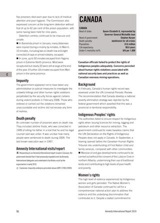 CANADA
    five prisoners died each year due to lack of medical
    attention and poor hygiene. The Commission also
    expressed concern at the long-term detention without
    trial of up to 62 per cent of the prison population, with                   CANADA
    some having been held for nine years.                                       Head of state:           Queen Elizabeth II, represented by
       Detention centres continued to be insecure and                                                     Governor General Michaëlle Jean
                                                                                Head of government:                         Stephen Harper
    unsafe.
                                                                                Death penalty:                    abolitionist for all crimes
       In Bamenda prison in January, many detainees                             Population:                                      33.6 million
    were injured during a mutiny by inmates. In March,                          Life expectancy:                                  80.6 years
    10 inmates, including two on death row and eight                            Under-5 mortality (m/f):                       6/6 per 1,000
    convicted of rape or armed robbery, escaped.
       In June, up to 50 inmates escaped from Yagona
    prison in Extreme-North province. Most were                                 Canadian officials failed to protect the rights of
    recaptured but nearly 20 were still at large at the end                     Indigenous peoples adequately. Concerns persisted
    of the year. A further 18 inmates escaped from Meri                         about human rights violations associated with
C   prison in the same province.                                                national security laws and practices as well as
                                                                                Canadian overseas mining operations.
    Impunity
    The government appeared not to have taken any                               Background
    administrative or judicial measures to investigate the                      In February, Canada’s human rights record was
    unlawful killings and other human rights violations                         assessed under the UN Universal Periodic Review.
    perpetrated by the security forces against civilians                        The recommendation that Canada develop a national
    during violent protests in February 2008. Those who                         poverty elimination strategy was rejected by the
    ordered or carried out the violations remained                              federal government which asserted that this was a
    unaccountable and victims did not receive any form                          provincial or territorial responsibility.
    of redress.
                                                                                Indigenous Peoples’ rights
    Death penalty                                                               The authorities failed to ensure respect for Indigenous
    An unknown number of prisoners were on death row.                           rights when issuing licences for mining, logging and
    They included Jérôme Youta, who was convicted in                            petroleum and other resource extraction. The
    1999 of killing his father in a trial that he and his legal                 government continued to make baseless claims that
    counsel said was unfair. It was unclear how many                            the UN Declaration on the Rights of Indigenous
    people were sentenced to death during 2009. The                             Peoples does not apply in Canada. In September, a
    last known execution was in 1997.                                           hearing opened before the Canadian Human Rights
                                                                                Tribunal into underfunding of First Nation child and
    Amnesty International visits/report                                         family services, compared with other communities.
         Responding to an Amnesty International report issued in January, the      Massive oil and gas developments continued to be
    government denied that it had previously impeded visits by Amnesty          carried out without the consent of the Lubicon Cree in
    International delegates and undertook to facilitate a visit by the          northern Alberta, undermining their use of traditional
    organization in early 2010.                                                 lands and contributing to high levels of poor health
         Cameroon: Impunity underpins persistent abuse (AFR 17/001/2009)        and poverty.

                                                                                Women’s rights
                                                                                The high level of violence experienced by Indigenous
                                                                                women and girls persisted. The Native Women’s
                                                                                Association of Canada continued to call for a
                                                                                comprehensive national action plan to address the
                                                                                violence and the underlying discrimination that
                                                                                contributes to it. Despite a stated commitment to




    96                                                                                                      Amnesty International Report 2010
 