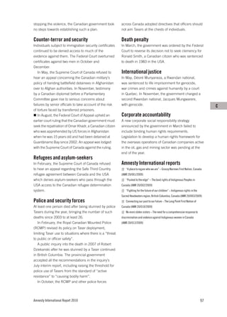stopping the violence, the Canadian government took         across Canada adopted directives that officers should
no steps towards establishing such a plan.                  not aim Tasers at the chests of individuals.

Counter-terror and security                                 Death penalty
Individuals subject to immigration security certificates    In March, the government was ordered by the Federal
continued to be denied access to much of the                Court to reverse its decision not to seek clemency for
evidence against them. The Federal Court overturned         Ronald Smith, a Canadian citizen who was sentenced
certificates against two men in October and                 to death in 1983 in the USA.
December.
   In May, the Supreme Court of Canada refused to           International justice
hear an appeal concerning the Canadian military’s           In May, Désiré Munyaneza, a Rwandan national,
policy of handing battlefield detainees in Afghanistan      was sentenced to life imprisonment for genocide,
over to Afghan authorities. In November, testimony          war crimes and crimes against humanity by a court
by a Canadian diplomat before a Parliamentary               in Quebec. In November, the government charged a
Committee gave rise to serious concerns about               second Rwandan national, Jacques Mungwarere,
failures by senior officials to take account of the risk    with genocide.                                                                 C
of torture faced by transferred prisoners.
   In August, the Federal Court of Appeal upheld an         Corporate accountability
earlier court ruling that the Canadian government must      A new corporate social responsibility strategy
seek the repatriation of Omar Khadr, a Canadian citizen     announced by the government in March failed to
who was apprehended by US forces in Afghanistan             include binding human rights requirements.
when he was 15 years old and had been detained at           Legislation to develop a human rights framework for
Guantánamo Bay since 2002. An appeal was lodged             the overseas operations of Canadian companies active
with the Supreme Court of Canada against the ruling.        in the oil, gas and mining sector was pending at the
                                                            end of the year.
Refugees and asylum-seekers
In February, the Supreme Court of Canada refused            Amnesty International reports
to hear an appeal regarding the Safe Third Country             “A place to regain who we are” – Grassy Narrows First Nation, Canada
refugee agreement between Canada and the USA                (AMR 20/001/2009)
which denies asylum-seekers who pass through the               “Pushed to the edge” – The land rights of Indigenous Peoples in
USA access to the Canadian refugee determination            Canada (AMR 20/002/2009)
system.                                                        “Fighting for the future of our children” – Indigenous rights in the
                                                            Sacred Headwaters region, British Columbia, Canada (AMR 20/003/2009)
Police and security forces                                     Connecting our past to our future – The Long Point First Nation of
At least one person died after being stunned by police      Canada (AMR 20/010/2009)
Tasers during the year, bringing the number of such            No more stolen sisters – The need for a comprehensive response to
deaths since 2003 to at least 26.                           discrimination and violence against Indigenous women in Canada
   In February, the Royal Canadian Mounted Police           (AMR 20/012/2009)
(RCMP) revised its policy on Taser deployment,
limiting Taser use to situations where there is a “threat
to public or officer safety”.
   A public inquiry into the death in 2007 of Robert
Dziekanski after he was stunned by a Taser continued
in British Columbia. The provincial government
accepted all the recommendations in the inquiry’s
July interim report, including raising the threshold for
police use of Tasers from the standard of “active
resistance” to “causing bodily harm”.
   In October, the RCMP and other police forces




Amnesty International Report 2010                                                                                                     97
 