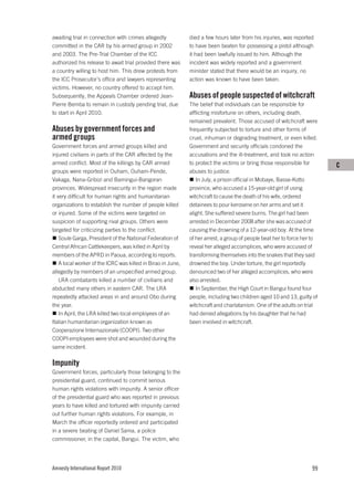 awaiting trial in connection with crimes allegedly            died a few hours later from his injuries, was reported
committed in the CAR by his armed group in 2002               to have been beaten for possessing a pistol although
and 2003. The Pre-Trial Chamber of the ICC                    it had been lawfully issued to him. Although the
authorized his release to await trial provided there was      incident was widely reported and a government
a country willing to host him. This drew protests from        minister stated that there would be an inquiry, no
the ICC Prosecutor’s office and lawyers representing          action was known to have been taken.
victims. However, no country offered to accept him.
Subsequently, the Appeals Chamber ordered Jean-               Abuses of people suspected of witchcraft
Pierre Bemba to remain in custody pending trial, due          The belief that individuals can be responsible for
to start in April 2010.                                       afflicting misfortune on others, including death,
                                                              remained prevalent. Those accused of witchcraft were
Abuses by government forces and                               frequently subjected to torture and other forms of
armed groups                                                  cruel, inhuman or degrading treatment, or even killed.
Government forces and armed groups killed and                 Government and security officials condoned the
injured civilians in parts of the CAR affected by the         accusations and the ill-treatment, and took no action
armed conflict. Most of the killings by CAR armed             to protect the victims or bring those responsible for       C
groups were reported in Ouham, Ouham-Pende,                   abuses to justice.
Vakaga, Nana-Gribizi and Bamingui-Bangoran                       In July, a prison official in Mobaye, Basse-Kotto
provinces. Widespread insecurity in the region made           province, who accused a 15-year-old girl of using
it very difficult for human rights and humanitarian           witchcraft to cause the death of his wife, ordered
organizations to establish the number of people killed        detainees to pour kerosene on her arms and set it
or injured. Some of the victims were targeted on              alight. She suffered severe burns. The girl had been
suspicion of supporting rival groups. Others were             arrested in December 2008 after she was accused of
targeted for criticizing parties to the conflict.             causing the drowning of a 12-year-old boy. At the time
    Soule Garga, President of the National Federation of      of her arrest, a group of people beat her to force her to
Central African Cattlekeepers, was killed in April by         reveal her alleged accomplices, who were accused of
members of the APRD in Paoua, according to reports.           transforming themselves into the snakes that they said
    A local worker of the ICRC was killed in Birao in June,   drowned the boy. Under torture, the girl reportedly
allegedly by members of an unspecified armed group.           denounced two of her alleged accomplices, who were
    LRA combatants killed a number of civilians and           also arrested.
abducted many others in eastern CAR. The LRA                     In September, the High Court in Bangui found four
repeatedly attacked areas in and around Obo during            people, including two children aged 10 and 13, guilty of
the year.                                                     witchcraft and charlatanism. One of the adults on trial
    In April, the LRA killed two local employees of an        had denied allegations by his daughter that he had
Italian humanitarian organization known as                    been involved in witchcraft.
Cooperazione Internazionale (COOPI). Two other
COOPI employees were shot and wounded during the
same incident.

Impunity
Government forces, particularly those belonging to the
presidential guard, continued to commit serious
human rights violations with impunity. A senior officer
of the presidential guard who was reported in previous
years to have killed and tortured with impunity carried
out further human rights violations. For example, in
March the officer reportedly ordered and participated
in a severe beating of Daniel Sama, a police
commissioner, in the capital, Bangui. The victim, who




Amnesty International Report 2010                                                                                   99
 