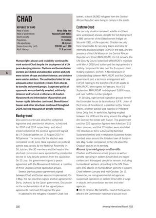 CHAD
                                                              below), at least 56,000 refugees from the Central
                                                              African Republic were living in camps in the south.

    REPUBLIC OF CHAD                                          Eastern Chad
    Head of state:                        Idriss Déby Itno    The security situation remained volatile and there
    Head of government:              Youssouf Saleh Abbas     were widespread abuses, despite the full deployment
    Death penalty:                             retentionist
                                                              of 806 personnel of the Détachement Intégré de
    Population:                                11.2 million
    Life expectancy:                            48.6 years    Sécurité (DIS), a UN-supported Chadian security
    Under-5 mortality (m/f):            220/201 per 1,000     force responsible for securing towns and sites for
    Adult literacy:                          31.8 per cent    internally displaced people (IDPs) in the east, and the
                                                              presence of the UN Mission in the Central African
                                                              Republic and Chad (MINURCAT). On 14 January, the
    Human rights abuses and instability continued to          UN Security Council extended MINURCAT’s mandate
    mark eastern Chad despite the deployment of a UN          until March 2010 and authorized the deployment of a
    peace-keeping mission. Civilians and humanitarian         military component to take over the European Union
C   workers were killed and abducted; women and girls         military operation, EUFOR. A Memorandum of
    were victims of rape and other violence; and children     Understanding between MINURCAT and the Chadian
    were used as soldiers. The authorities failed to take     government, and a technical arrangement with
    adequate action to protect civilians from attacks         EUFOR relating to the transfer of EUFOR assets to
    by bandits and armed groups. Suspected political          MINURCAT, were signed in February. As of 15
    opponents were unlawfully arrested, arbitrarily           September, MINURCAT had deployed 2,665 troops,
    detained and tortured or otherwise ill-treated.           just over half the number pledged.
    Harassment and intimidation of journalists and               In January, eight armed opposition groups formed
    human rights defenders continued. Demolition of           the Union des forces de la résistance (UFR, Union of
    houses and other structures continued throughout          the Forces of Resistance), a coalition led by Timane
    2009, leaving thousands of people homeless.               Erdimi, a former advisor and nephew of President
                                                              Idriss Déby Itno. In early May, fighting erupted
    Background                                                between the UFR and the army around the village of
    Discussions continued about the postponed                 Am Dam on the border with Sudan. The government
    legislative and presidential elections, scheduled         said that 225 opposition fighters were killed and 212
    for 2010 and 2011 respectively, and about                 taken prisoner, and that 22 soldiers were also killed.
    implementation of the political agreement signed          The Chadian air force subsequently bombed
    by 17 Chadian parties on 13 August 2007 in                Sudanese territory and in retaliation Sudanese forces
    N’Djamena. The census for the election was                bombed areas around the Chadian town of Bahai in
    completed on 30 June. New legislation on political        late May. Sudan complained to the UN about the
    parties was passed by the National Assembly on            Chadian attacks on its territory.
    16 July and the 30 members and the head of the            Abuses by armed groups and bandits
    electoral commission were appointed by presidential       Chadian and Sudanese armed groups as well as
    decree in July despite protests from the opposition.      bandits operating in eastern Chad killed and raped
    On 25 July, the government signed a peace                 civilians and kidnapped people for ransom, including
    agreement with the Mouvement National, a coalition        humanitarian workers. According to the UN, there
    of three Chadian armed opposition groups.                 were 192 attacks on humanitarian workers in eastern
       Several previous peace agreements signed               Chad between January and mid-October. On 13
    between Chad and Sudan were not implemented. On           November, six non-governmental aid agencies
    3 May, the two countries signed another agreement in      suspended operations in eastern Chad after a surge
    Doha, brokered by the Qatari government. Discussion       in attacks on humanitarian workers and relief
    on the implementation of all the signed peace             agencies.
    agreements continued throughout the year.                    On 26 October, Michel Mitna, head of the Guereda
       In addition to the refugees in eastern Chad (see       office of the Commission nationale d’accueil et de




    100                                                                                Amnesty International Report 2010
 