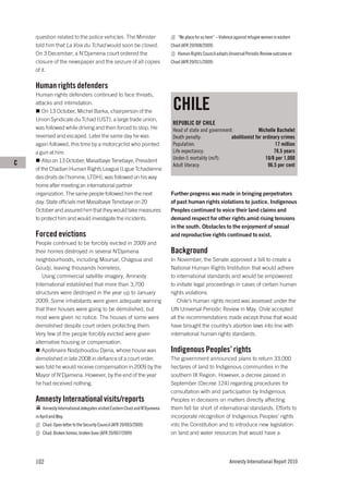 question related to the police vehicles. The Minister                       “No place for us here’’ – Violence against refugee women in eastern
    told him that La Voix du Tchad would soon be closed.                     Chad (AFR 20/008/2009)
    On 3 December, a N’Djamena court ordered the                                Human Rights Council adopts Universal Periodic Review outcome on
    closure of the newspaper and the seizure of all copies                   Chad (AFR 20/011/2009)
    of it.

    Human rights defenders
    Human rights defenders continued to face threats,
    attacks and intimidation.
        On 13 October, Michel Barka, chairperson of the
                                                                              CHILE
    Union Syndicale du Tchad (UST), a large trade union,
                                                                              REPUBLIC OF CHILE
    was followed while driving and then forced to stop. He                    Head of state and government:              Michelle Bachelet
    reversed and escaped. Later the same day he was                           Death penalty:              abolitionist for ordinary crimes
    again followed, this time by a motorcyclist who pointed                   Population:                                        17 million
    a gun at him.                                                             Life expectancy:                                  78.5 years
        Also on 13 October, Masalbaye Tenebaye, President                     Under-5 mortality (m/f):                      10/8 per 1,000
C                                                                             Adult literacy:                                96.5 per cent
    of the Chadian Human Rights League (Ligue Tchadienne
    des droits de l’homme, LTDH), was followed on his way
    home after meeting an international partner
    organization. The same people followed him the next                      Further progress was made in bringing perpetrators
    day. State officials met Masalbaye Tenebaye on 20                        of past human rights violations to justice. Indigenous
    October and assured him that they would take measures                    Peoples continued to voice their land claims and
    to protect him and would investigate the incidents.                      demand respect for other rights amid rising tensions
                                                                             in the south. Obstacles to the enjoyment of sexual
    Forced evictions                                                         and reproductive rights continued to exist.
    People continued to be forcibly evicted in 2009 and
    their homes destroyed in several N’Djamena                               Background
    neighbourhoods, including Moursal, Chagoua and                           In November, the Senate approved a bill to create a
    Goudji, leaving thousands homeless.                                      National Human Rights Institution that would adhere
       Using commercial satellite imagery, Amnesty                           to international standards and would be empowered
    International established that more than 3,700                           to initiate legal proceedings in cases of certain human
    structures were destroyed in the year up to January                      rights violations.
    2009. Some inhabitants were given adequate warning                           Chile’s human rights record was assessed under the
    that their houses were going to be demolished, but                       UN Universal Periodic Review in May. Chile accepted
    most were given no notice. The houses of some were                       all the recommendations made except those that would
    demolished despite court orders protecting them.                         have brought the country’s abortion laws into line with
    Very few of the people forcibly evicted were given                       international human rights standards.
    alternative housing or compensation.
       Apollinaire Nodjohoudou Djeria, whose house was                       Indigenous Peoples’ rights
    demolished in late 2008 in defiance of a court order,                    The government announced plans to return 33,000
    was told he would receive compensation in 2009 by the                    hectares of land to Indigenous communities in the
    Mayor of N'Djamena. However, by the end of the year                      southern IX Region. However, a decree passed in
    he had received nothing.                                                 September (Decree 124) regarding procedures for
                                                                             consultation with and participation by Indigenous
    Amnesty International visits/reports                                     Peoples in decisions on matters directly affecting
        Amnesty International delegates visited Eastern Chad and N’Djamena   them fell far short of international standards. Efforts to
    in April and May.                                                        incorporate recognition of Indigenous Peoples’ rights
        Chad: Open letter to the Security Council (AFR 20/003/2009)          into the Constitution and to introduce new legislation
        Chad: Broken homes, broken lives (AFR 20/007/2009)                   on land and water resources that would have a




    102                                                                                                       Amnesty International Report 2010
 