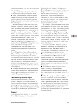 considerable impact on them were carried out without       Convention for the Protection of All Persons from
due consultation.                                          Enforced Disappearance in December. In September,
   Large-scale development projects continued to           the government announced its intention to reopen
put the livelihoods of Indigenous Peoples at risk.         both the National Commission on Political
   In May, construction began on the Pascua-Lama           Imprisonment and Torture and the National
mining project in northern Chile on the border with        Commission for Truth and Reconciliation (the Valech
Argentina, despite objections from local Indigenous        and Rettig Commissions) in order to allow previously
Diaguita Huascoaltino communities that their consent       unregistered cases of torture and enforced
had not been given.                                        disappearance to be presented.
   Mapuche Indigenous communities continued to                The Supreme Court announced that it would speed
campaign in support of their land claims and other         up the processing of cases of human rights violations
rights. Some Mapuche groups and their supporters           committed during the military government of Augusto
organized occupations and there were a number of           Pinochet, amid concerns that reforms to the Code
violent clashes with the security forces. The Arauco-      of Criminal Procedure in 2010 might stall pending
Malleco Co-ordinating Committee, whose aim is the          cases. According to official figures, between January
creation of an autonomous Mapuche nation, claimed          and October, 69 former security force agents were          C
responsibility for a number of protest actions. In         charged, sentenced or tried in connection with human
response, anti-terrorist and national security             rights violations. However, by the end of October, final
legislation dating from the military government of         sentences had been handed down in only 179 out of
Augusto Pinochet (1973-1990) was applied in several        a total of 3,186 cases.
cases, in breach of previous government                       In September, more than 165 former agents of
undertakings not to do so and contrary to the              the National Intelligence Directorate (Dirección de
recommendations of international human rights              Inteligencia Nacional, DINA) were charged in
bodies.                                                    connection with their involvement in the torture and
   On 12 August, Jaime Facundo Mendoza Collío, a           enforced disappearance of political activists.
24-year-old Mapuche, died after being shot by police.         In September, the Supreme Court ruled that torture
He was among approximately 80 people who had               committed at the Chilean Airforce Training Unit
occupied a farm in the community of Ercilla, Araucania     between September 1973 and January 1975
region, as part of their campaign for the return of land   constituted a crime against humanity. Only two people,
they claim. During the police operation to evict the       retired colonels Edgar Cevallos Jones and Ramón
protesters at least eight people were injured. Forensic    Cáceres Jorquera, were sentenced in connection with
reports stated that Jaime Facundo Mendoza Collío was       these crimes.
shot from behind.                                             The trial of former Prosecutor General Alfonso
   In October, the government denied allegations that      Podlech in connection with the enforced
several children were injured by pellets allegedly fired   disappearance of four people in the 1970s began in
by security forces outside a community meeting in a        Italy in November and was continuing at the end of the
school in Temucuicui on 16 October.                        year.
                                                              In December, a judge ordered the arrest of six people
Sexual and reproductive rights                             after fresh investigations into the death in 1982 of
Abortion remained criminalized. Obstacles to               former President Eduardo Frei Montalva revealed the
accessing emergency contraception continued. In            cause of death was poisoning, rather than an infection
March the Comptroller General published a decision         as initially believed. The Supreme Court subsequently
prohibiting municipal health clinics from distributing     rejected legal challenges (amparo) by those charged.
free emergency contraception, thereby disadvantaging       Lawyers for the Frei family argued that he was
women who could not afford to obtain it privately.         murdered because of his opposition to the government
                                                           of Augusto Pinochet.
Impunity
Chile ratified the Rome Statute of the International
Criminal Court in June and the International




Amnesty International Report 2010                                                                              103
 