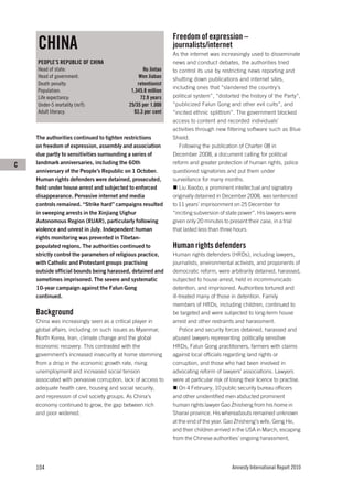 Freedom of expression –
    CHINA                                                      journalists/internet
                                                               As the internet was increasingly used to disseminate
    PEOPLE’S REPUBLIC OF CHINA                                 news and conduct debates, the authorities tried
    Head of state:                                 Hu Jintao   to control its use by restricting news reporting and
    Head of government:                          Wen Jiabao    shutting down publications and internet sites,
    Death penalty:                              retentionist
                                                               including ones that “slandered the country’s
    Population:                              1,345.8 million
    Life expectancy:                             72.9 years    political system”, “distorted the history of the Party”,
    Under-5 mortality (m/f):                25/35 per 1,000    “publicized Falun Gong and other evil cults”, and
    Adult literacy:                           93.3 per cent    “incited ethnic splittism”. The government blocked
                                                               access to content and recorded individuals’
                                                               activities through new filtering software such as Blue
    The authorities continued to tighten restrictions          Shield.
    on freedom of expression, assembly and association            Following the publication of Charter 08 in
    due partly to sensitivities surrounding a series of        December 2008, a document calling for political
C   landmark anniversaries, including the 60th                 reform and greater protection of human rights, police
    anniversary of the People’s Republic on 1 October.         questioned signatories and put them under
    Human rights defenders were detained, prosecuted,          surveillance for many months.
    held under house arrest and subjected to enforced             Liu Xiaobo, a prominent intellectual and signatory
    disappearance. Pervasive internet and media                originally detained in December 2008, was sentenced
    controls remained. “Strike hard” campaigns resulted        to 11 years’ imprisonment on 25 December for
    in sweeping arrests in the Xinjiang Uighur                 “inciting subversion of state power”. His lawyers were
    Autonomous Region (XUAR), particularly following           given only 20 minutes to present their case, in a trial
    violence and unrest in July. Independent human             that lasted less than three hours.
    rights monitoring was prevented in Tibetan-
    populated regions. The authorities continued to            Human rights defenders
    strictly control the parameters of religious practice,     Human rights defenders (HRDs), including lawyers,
    with Catholic and Protestant groups practising             journalists, environmental activists, and proponents of
    outside official bounds being harassed, detained and       democratic reform, were arbitrarily detained, harassed,
    sometimes imprisoned. The severe and systematic            subjected to house arrest, held in incommunicado
    10-year campaign against the Falun Gong                    detention, and imprisoned. Authorities tortured and
    continued.                                                 ill-treated many of those in detention. Family
                                                               members of HRDs, including children, continued to
    Background                                                 be targeted and were subjected to long-term house
    China was increasingly seen as a critical player in        arrest and other restraints and harassment.
    global affairs, including on such issues as Myanmar,           Police and security forces detained, harassed and
    North Korea, Iran, climate change and the global           abused lawyers representing politically sensitive
    economic recovery. This contrasted with the                HRDs, Falun Gong practitioners, farmers with claims
    government’s increased insecurity at home stemming         against local officials regarding land rights or
    from a drop in the economic growth rate, rising            corruption, and those who had been involved in
    unemployment and increased social tension                  advocating reform of lawyers’ associations. Lawyers
    associated with pervasive corruption, lack of access to    were at particular risk of losing their licence to practise.
    adequate health care, housing and social security,             On 4 February, 10 public security bureau officers
    and repression of civil society groups. As China’s         and other unidentified men abducted prominent
    economy continued to grow, the gap between rich            human rights lawyer Gao Zhisheng from his home in
    and poor widened.                                          Shanxi province. His whereabouts remained unknown
                                                               at the end of the year. Gao Zhisheng’s wife, Geng He,
                                                               and their children arrived in the USA in March, escaping
                                                               from the Chinese authorities’ ongoing harassment,




    104                                                                                   Amnesty International Report 2010
 