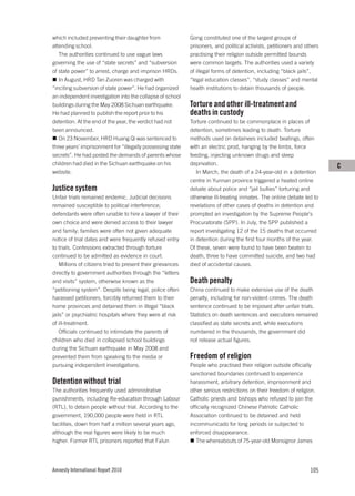 which included preventing their daughter from                Gong constituted one of the largest groups of
attending school.                                            prisoners, and political activists, petitioners and others
   The authorities continued to use vague laws               practising their religion outside permitted bounds
governing the use of “state secrets” and “subversion         were common targets. The authorities used a variety
of state power” to arrest, charge and imprison HRDs.         of illegal forms of detention, including “black jails”,
   In August, HRD Tan Zuoren was charged with                “legal education classes”, “study classes” and mental
“inciting subversion of state power”. He had organized       health institutions to detain thousands of people.
an independent investigation into the collapse of school
buildings during the May 2008 Sichuan earthquake.            Torture and other ill-treatment and
He had planned to publish the report prior to his            deaths in custody
detention. At the end of the year, the verdict had not       Torture continued to be commonplace in places of
been announced.                                              detention, sometimes leading to death. Torture
   On 23 November, HRD Huang Qi was sentenced to             methods used on detainees included beatings, often
three years’ imprisonment for “illegally possessing state    with an electric prod, hanging by the limbs, force
secrets”. He had posted the demands of parents whose         feeding, injecting unknown drugs and sleep
children had died in the Sichuan earthquake on his           deprivation.                                                 C
website.                                                        In March, the death of a 24-year-old in a detention
                                                             centre in Yunnan province triggered a heated online
Justice system                                               debate about police and “jail bullies” torturing and
Unfair trials remained endemic. Judicial decisions           otherwise ill-treating inmates. The online debate led to
remained susceptible to political interference;              revelations of other cases of deaths in detention and
defendants were often unable to hire a lawyer of their       prompted an investigation by the Supreme People’s
own choice and were denied access to their lawyer            Procuratorate (SPP). In July, the SPP published a
and family; families were often not given adequate           report investigating 12 of the 15 deaths that occurred
notice of trial dates and were frequently refused entry      in detention during the first four months of the year.
to trials. Confessions extracted through torture             Of these, seven were found to have been beaten to
continued to be admitted as evidence in court.               death, three to have committed suicide, and two had
    Millions of citizens tried to present their grievances   died of accidental causes.
directly to government authorities through the “letters
and visits” system, otherwise known as the                   Death penalty
“petitioning system”. Despite being legal, police often      China continued to make extensive use of the death
harassed petitioners, forcibly returned them to their        penalty, including for non-violent crimes. The death
home provinces and detained them in illegal “black           sentence continued to be imposed after unfair trials.
jails” or psychiatric hospitals where they were at risk      Statistics on death sentences and executions remained
of ill-treatment.                                            classified as state secrets and, while executions
    Officials continued to intimidate the parents of         numbered in the thousands, the government did
children who died in collapsed school buildings              not release actual figures.
during the Sichuan earthquake in May 2008 and
prevented them from speaking to the media or                 Freedom of religion
pursuing independent investigations.                         People who practised their religion outside officially
                                                             sanctioned boundaries continued to experience
Detention without trial                                      harassment, arbitrary detention, imprisonment and
The authorities frequently used administrative               other serious restrictions on their freedom of religion.
punishments, including Re-education through Labour           Catholic priests and bishops who refused to join the
(RTL), to detain people without trial. According to the      officially recognized Chinese Patriotic Catholic
government, 190,000 people were held in RTL                  Association continued to be detained and held
facilities, down from half a million several years ago,      incommunicado for long periods or subjected to
although the real figures were likely to be much             enforced disappearance.
higher. Former RTL prisoners reported that Falun                The whereabouts of 75-year-old Monsignor James




Amnesty International Report 2010                                                                                  105
 