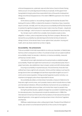 enforced disappearances, systematic rape and other torture, faced no threat of being
      held to account. Sri Lanka figured prominently as an example, its then government
      having failed to bring to justice those responsible for tens of thousands of extrajudicial
      killings and enforced disappearances in the violent 1988-90 suppression of an internal
      insurgency.
          So the obvious question is, has anything changed over the last two decades? And
      looking at Sri Lanka in 2009, or indeed at the situations in Colombia or Gaza, it would be
      easy to conclude, not really; and if not, why pursue accountability at all? But that would be
      to overlook the significant progress that has been made in less than 20 years – despite old
      and new challenges – which ensures it is now harder for perpetrators to secure impunity.
          Yes, the law’s reach is still far from complete. Some situations evade scrutiny
      altogether; in others, justice simply takes too long. But there is progress. Moreover, the
      demand for accountability has extended beyond the familiar territory of redress for
      killings or torture, to the denial of basic human rights to food, education, housing and
      health, which we all also need to live our lives in dignity.


      accountability – the achievements
      To be accountable is to be held responsible for an action you have taken, or failed to take,
      that has a direct consequence on others. It is a broad concept: one can speak of political
      accountability, tested, for example, in elections; or moral accountability, measured
      perhaps by a society’s values.
          International human rights standards are focused primarily on establishing legal
      accountability. People have rights that must be set out in and protected by law; those in
      power have duties, also established in law, to respect, protect and fulfil individual rights.
          Ensuring accountability is important because, first and foremost, those who have
      suffered harm have a right to truth and justice. Victims and their relatives must have the
      wrongs done to them acknowledged and see those responsible brought to account. If
      victims are to receive reparation, finding out what happened, by whom and why, is as
      important as bringing to justice those responsible for abuses.
          Accountability also allows us to look ahead. It provides a measure of deterrence for
      those who might commit crimes, and it provides a basis on which to build reforms of state
      and international institutions. Efficient and effective mechanisms for accountability can
      help states make better policies and laws, and monitor their impact on people’s lives.
          During the past two decades, a global campaign has succeeded in establishing a role
      for international justice. Its achievements include the establishment in 1998 of the
      International Criminal Court (ICC) built on the foundations of international tribunals that
      dealt with genocide, crimes against humanity and war crimes in the former Yugoslavia
      and Rwanda.
          2009 was a watershed year, when a sitting head of state, President Omar Al Bashir of
      Sudan, was named in an arrest warrant by the ICC on five counts of crimes against



xii                                                                    Amnesty International Report 2010
 