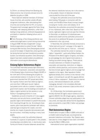 Su Zhimin, an ordinary bishop from Baoding city,           the detained individuals had any role in the violence
    Hebei province, has remained unknown since his             or the protests. Dozens of detainees remained
    detention by police in 1996.                               unaccounted for at the end of the year.
       Police beat and detained members of Christian              In August, the authorities announced that they
    house-churches, who practise outside officially            were holding 718 people in connection with the
    recognized institutions, often demolishing their           unrest, and that 83 of these faced criminal charges
    churches and sending them for RTL or to prison.            including for murder, arson and robbery. On 9
    The government campaign against the Falun Gong             November, the authorities announced the execution
    intensified, with sweeping detentions, unfair trials       of nine individuals, after unfair trials. Based on their
    leading to long sentences, enforced disappearances         names, eight were Uighurs and one was Han Chinese.
    and deaths in detention following torture and ill-         In December, an additional 13 individuals were
    treatment.                                                 sentenced to death and the authorities announced
       Chen Zhenping, a Falun Gong practitioner, was           the arrest of an additional 94 people on suspicion of
    sentenced to eight years in prison during a secret trial   involvement in the July unrest.
    in August 2008. She was charged with “using a                 In November, the authorities formally announced a
C   heretical organization to subvert the law”. Before,        “strike hard and punish” campaign in the region to
    during and after her trial, Chen Zhenping was denied       last until the end of the year to “root out… criminals”.
    access to her lawyer. In September, prison guards told        The authorities blamed the unrest on overseas
    her family that she had been transferred to another        Uighur “separatists”, particularly Rebiya Kadeer, the
    location, but refused to say where. Chen Zhenping’s        President of the World Uyghur Congress, and failed
    lawyers have been unable to obtain any additional          to acknowledge the role of government policies in
    information concerning her whereabouts.                    fuelling discontent among Uighurs. These policies
                                                               included restrictions on freedom of expression,
    Xinjiang Uighur Autonomous Region                          association and assembly; restrictions on religious
    The authorities intensified already tight restrictions     and other cultural practices; and economic policies
    on freedom of expression, association and assembly         that discriminate against Uighurs and encourage Han
    in the Xinjiang Uighur Autonomous Region (XUAR) in         migration to the region. New regulations further
    the north-west of China following the eruption of          tightened already strict controls on the internet in the
    unprecedented violence in Urumqi on 5 July. The            region, criminalizing its use with the vaguely defined
    government reported that 197 people were killed,           crime of “ethnic separatism”. Restrictions on internet
    the majority of whom were Han killed by Uighurs,           access, international telephone calls, and text
    and more than 1,600 were injured. Uighurs                  messaging, blocked in the immediate aftermath
    had posted online calls for a protest in reaction to       of the 5 July unrest, remained in place at the end of
    government inaction over the beatings and deaths of        the year.
    Uighur migrant workers by Han workers in a toy                On 19 December, the Cambodian government
    factory in Guangdong province in June.                     forcibly returned 20 Uighur asylum-seekers to China,
       Eyewitness accounts of events on 5 July suggest         against UNHCR, the UN refugee agency, objections.
    that police and security forces cracked down on            Chinese authorities allege they had participated in the
    peaceful Uighur demonstrators to prevent thousands         July unrest, and days later denied that the deportations
    from marching through the city. According to these         were connected to a new US$1.2 billion aid package
    reports, police beat peaceful protesters with batons,      to Cambodia.
    used tear gas to disperse the crowds, and shot
    directly into crowds of peaceful demonstrators with        Tibet Autonomous Region
    live ammunition, most likely resulting in many more        Protests which erupted in March 2008 continued on
    deaths.                                                    a smaller scale during the year, accompanied by
       Following the unrest, the authorities detained          persistent detentions and arrests. Two Tibetans were
    hundreds on suspicion of participation in the protests,    executed for crimes alleged to have been committed
    including boys and elderly men, in door-to-door raids.     during the March 2008 unrest.
    Family and friends of several detainees denied that           International human rights organizations reported




    106                                                                                  Amnesty International Report 2010
 