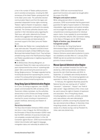a rise in the number of Tibetan political prisoners        definition. CERD also recommended that all
prior to sensitive anniversaries, including the 50th       government functions and powers be brought within
anniversary of the failed Tibetan uprising which led       the scope of the RDO.
to the Dalai Lama’s exile. The authorities blocked         Refugees and asylum-seekers
communication flows to and from the region and             While noting planned reform in torture claims
prevented independent human rights monitoring.             procedure, CERD recommended that the government
Tibetans’ rights to freedom of expression, religion,       guarantee the rights of asylum-seekers to information,
assembly and association continued to be severely          interpretation, legal assistance and judicial remedies
restricted. The Chinese authorities became more            and encouraged the adoption of a refugee law with a
assertive in their international policy regarding the      comprehensive screening procedure for individual
Tibet issue, with public statements by Chinese             asylum claims. It also repeated its recommendation
officials that suggested their willingness to punish       that the authorities ratify the 1951 Convention relating
countries economically and diplomatically for              to the Status of Refugees and its 1967 Protocol.
perceived support of the Dalai Lama and Tibetan            Rights of lesbian, gay, bisexual and
issues.                                                    transgender people
   In October, two Tibetan men, Losang Gyaltse and         On 31 December, the Hong Kong Special                       C
Loyar, were executed. They were convicted of arson         Administrative Region (HKSAR) government
and sentenced to death on 8 April 2009 by the Lhasa        announced that amendments to the Domestic
Municipal Intermediate People’s Court. They had been       Violence Ordinance would extend protection to same-
arrested during unrest in the Tibet Autonomous Region      sex cohabitants and take effect on 1 January 2010.
and Tibetan-populated areas in neighbouring provinces      HKSAR law did not prohibit discrimination on the
in March 2008.                                             grounds of sexual orientation.
   On 28 December, Dhondup Wangchen, an
independent Tibetan film maker, was sentenced to six       Macao Special Administrative Region
years imprisonment for the crime of “subverting state      In June, sole candidate Fernando Chui Sai-on was
power” after a secret trial by the provincial court in     elected by a 300-member election committee to
Xining, Qinghai province. The lawyer originally hired by   become the city’s Chief Executive until 2014. In
his family was barred from representing him, and it is     September, 12 candidates were directly elected to
unclear if he subsequently had any legal representation    the 29-seat legislature. The remaining legislators are
or was able to defend himself during the trial.            appointed or chosen by functional constituencies.
                                                              In February, the Legislative Assembly passed the
Hong Kong Special Administrative Region                    National Security Law covering acts of “sedition”,
On 4 June, according to organizers, over 150,000           “secession”, “subversion”, “treason” and “theft of
people commemorated the 20th anniversary of the            state secrets”. Vague definitions of the crimes could
Tiananmen military crackdown, but the authorities          be used to abuse the rights to freedom of expression
denied entry to some Chinese and foreign activists         and association. Tens of Hong Kong citizens,
who wished to participate. In July, tens of thousands      including legislative councillors, activists, journalists
marched for causes including an improvement in             and a law professor, who were attempting to
people’s livelihood, democracy and freedom of              participate in activities concerning the proposed new
speech.                                                    law, were denied entry to Macao. In December, three
Racial discrimination                                      Hong Kong activists, who planned to call for the
The Race Discrimination Ordinance (RDO) entered            release of Liu Xiaobo during a visit by President Hu
into force in July. In August, the UN Committee on         Jintao, were also denied entry.
the Elimination of Racial Discrimination (CERD) noted
that the RDO’s definition of racial discrimination was
not completely consistent with Article 1 of the UN
Convention against Racism. CERD recommended that
indirect discrimination with regard to language,
immigration status and nationality be added to the




Amnesty International Report 2010                                                                                107
 