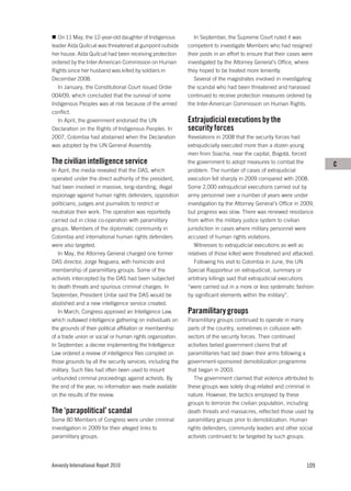 On 11 May, the 12-year-old daughter of Indigenous           In September, the Supreme Court ruled it was
leader Aída Quilcué was threatened at gunpoint outside      competent to investigate Members who had resigned
her house. Aída Quilcué had been receiving protection       their posts in an effort to ensure that their cases were
ordered by the Inter-American Commission on Human           investigated by the Attorney General’s Office, where
Rights since her husband was killed by soldiers in          they hoped to be treated more leniently.
December 2008.                                                 Several of the magistrates involved in investigating
   In January, the Constitutional Court issued Order        the scandal who had been threatened and harassed
004/09, which concluded that the survival of some           continued to receive protection measures ordered by
Indigenous Peoples was at risk because of the armed         the Inter-American Commission on Human Rights.
conflict.
   In April, the government endorsed the UN                 Extrajudicial executions by the
Declaration on the Rights of Indigenous Peoples. In         security forces
2007, Colombia had abstained when the Declaration           Revelations in 2008 that the security forces had
was adopted by the UN General Assembly.                     extrajudicially executed more than a dozen young
                                                            men from Soacha, near the capital, Bogotá, forced
The civilian intelligence service                           the government to adopt measures to combat the             C
In April, the media revealed that the DAS, which            problem. The number of cases of extrajudicial
operated under the direct authority of the president,       execution fell sharply in 2009 compared with 2008.
had been involved in massive, long-standing, illegal        Some 2,000 extrajudicial executions carried out by
espionage against human rights defenders, opposition        army personnel over a number of years were under
politicians, judges and journalists to restrict or          investigation by the Attorney General’s Office in 2009,
neutralize their work. The operation was reportedly         but progress was slow. There was renewed resistance
carried out in close co-operation with paramilitary         from within the military justice system to civilian
groups. Members of the diplomatic community in              jurisdiction in cases where military personnel were
Colombia and international human rights defenders           accused of human rights violations.
were also targeted.                                            Witnesses to extrajudicial executions as well as
   In May, the Attorney General charged one former          relatives of those killed were threatened and attacked.
DAS director, Jorge Noguera, with homicide and                 Following his visit to Colombia in June, the UN
membership of paramilitary groups. Some of the              Special Rapporteur on extrajudicial, summary or
activists intercepted by the DAS had been subjected         arbitrary killings said that extrajudicial executions
to death threats and spurious criminal charges. In          “were carried out in a more or less systematic fashion
September, President Uribe said the DAS would be            by significant elements within the military”.
abolished and a new intelligence service created.
   In March, Congress approved an Intelligence Law,         Paramilitary groups
which outlawed intelligence gathering on individuals on     Paramilitary groups continued to operate in many
the grounds of their political affiliation or membership    parts of the country, sometimes in collusion with
of a trade union or social or human rights organization.    sectors of the security forces. Their continued
In September, a decree implementing the Intelligence        activities belied government claims that all
Law ordered a review of intelligence files compiled on      paramilitaries had laid down their arms following a
those grounds by all the security services, including the   government-sponsored demobilization programme
military. Such files had often been used to mount           that began in 2003.
unfounded criminal proceedings against activists. By           The government claimed that violence attributed to
the end of the year, no information was made available      these groups was solely drug-related and criminal in
on the results of the review.                               nature. However, the tactics employed by these
                                                            groups to terrorize the civilian population, including
The ‘parapolitical’ scandal                                 death threats and massacres, reflected those used by
Some 80 Members of Congress were under criminal             paramilitary groups prior to demobilization. Human
investigation in 2009 for their alleged links to            rights defenders, community leaders and other social
paramilitary groups.                                        activists continued to be targeted by such groups.




Amnesty International Report 2010                                                                                109
 