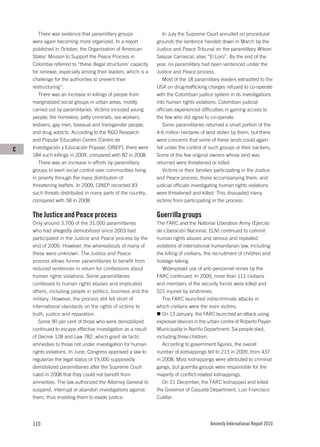 There was evidence that paramilitary groups                In July the Supreme Court annulled on procedural
    were again becoming more organized. In a report            grounds the sentence handed down in March by the
    published in October, the Organization of American         Justice and Peace Tribunal on the paramilitary Wilson
    States’ Mission to Support the Peace Process in            Salazar Carrascal, alias “El Loro”. By the end of the
    Colombia referred to “these illegal structures’ capacity   year, no paramilitary had been sentenced under the
    for renewal, especially among their leaders, which is a    Justice and Peace process.
    challenge for the authorities to prevent their                Most of the 18 paramilitary leaders extradited to the
    restructuring”.                                            USA on drug-trafficking charges refused to co-operate
       There was an increase in killings of people from        with the Colombian justice system in its investigations
    marginalized social groups in urban areas, mostly          into human rights violations. Colombian judicial
    carried out by paramilitaries. Victims included young      officials experienced difficulties in gaining access to
    people; the homeless; petty criminals; sex workers;        the few who did agree to co-operate.
    lesbians, gay men, bisexual and transgender people;           Some paramilitaries returned a small portion of the
    and drug addicts. According to the NGO Research            4-6 million hectares of land stolen by them, but there
    and Popular Education Centre (Centro de                    were concerns that some of these lands could again
C   Investigación y Educación Popular, CINEP), there were      fall under the control of such groups or their backers.
    184 such killings in 2009, compared with 82 in 2008.       Some of the few original owners whose land was
       There was an increase in efforts by paramilitary        returned were threatened or killed.
    groups to exert social control over communities living        Victims or their families participating in the Justice
    in poverty through the mass distribution of                and Peace process, those accompanying them, and
    threatening leaflets. In 2009, CINEP recorded 83           judicial officials investigating human rights violations
    such threats distributed in many parts of the country,     were threatened and killed. This dissuaded many
    compared with 58 in 2008.                                  victims from participating in the process.

    The Justice and Peace process                              Guerrilla groups
    Only around 3,700 of the 31,000 paramilitaries             The FARC and the National Liberation Army (Ejército
    who had allegedly demobilized since 2003 had               de Liberación Nacional, ELN) continued to commit
    participated in the Justice and Peace process by the       human rights abuses and serious and repeated
    end of 2009. However, the whereabouts of many of           violations of international humanitarian law, including
    these were unknown. The Justice and Peace                  the killing of civilians, the recruitment of children and
    process allows former paramilitaries to benefit from       hostage-taking.
    reduced sentences in return for confessions about             Widespread use of anti-personnel mines by the
    human rights violations. Some paramilitaries               FARC continued. In 2009, more than 111 civilians
    confessed to human rights abuses and implicated            and members of the security forces were killed and
    others, including people in politics, business and the     521 injured by landmines.
    military. However, the process still fell short of            The FARC launched indiscriminate attacks in
    international standards on the rights of victims to        which civilians were the main victims.
    truth, justice and reparation.                                On 13 January, the FARC launched an attack using
       Some 90 per cent of those who were demobilized          explosive devices in the urban centre of Roberto Payán
    continued to escape effective investigation as a result    Municipality in Nariño Department. Six people died,
    of Decree 128 and Law 782, which grant de facto            including three children.
    amnesties to those not under investigation for human          According to government figures, the overall
    rights violations. In June, Congress approved a law to     number of kidnappings fell to 213 in 2009, from 437
    regularize the legal status of 19,000 supposedly           in 2008. Most kidnappings were attributed to criminal
    demobilized paramilitaries after the Supreme Court         gangs, but guerrilla groups were responsible for the
    ruled in 2008 that they could not benefit from             majority of conflict-related kidnappings.
    amnesties. The law authorized the Attorney General to         On 21 December, the FARC kidnapped and killed
    suspend, interrupt or abandon investigations against       the Governor of Caquetá Department, Luis Francisco
    them, thus enabling them to evade justice.                 Cuéllar.




    110                                                                                  Amnesty International Report 2010
 