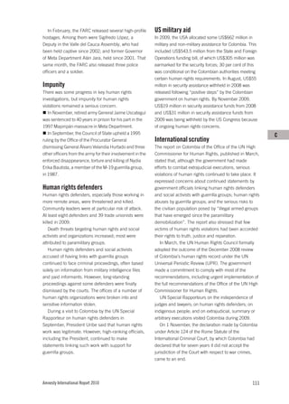 In February, the FARC released several high-profile      US military aid
hostages. Among them were Sigifredo López, a                In 2009, the USA allocated some US$662 million in
Deputy in the Valle del Cauca Assembly, who had             military and non-military assistance for Colombia. This
been held captive since 2002; and former Governor           included US$543.5 million from the State and Foreign
of Meta Department Alán Jara, held since 2001. That         Operations funding bill, of which US$305 million was
same month, the FARC also released three police             earmarked for the security forces; 30 per cent of this
officers and a soldier.                                     was conditional on the Colombian authorities meeting
                                                            certain human rights requirements. In August, US$55
Impunity                                                    million in security assistance withheld in 2008 was
There was some progress in key human rights                 released following “positive steps” by the Colombian
investigations, but impunity for human rights               government on human rights. By November 2009,
violations remained a serious concern.                      US$19 million in security assistance funds from 2008
   In November, retired army General Jaime Uscateguí        and US$31 million in security assistance funds from
was sentenced to 40 years in prison for his part in the     2009 was being withheld by the US Congress because
1997 Mapiripán massacre in Meta Department.                 of ongoing human rights concerns.
   In September, the Council of State upheld a 1995                                                                    C
ruling by the Office of the Procurator General              International scrutiny
dismissing General Álvaro Velandia Hurtado and three        The report on Colombia of the Office of the UN High
other officers from the army for their involvement in the   Commissioner for Human Rights, published in March,
enforced disappearance, torture and killing of Nydia        stated that, although the government had made
Erika Bautista, a member of the M-19 guerrilla group,       efforts to combat extrajudicial executions, serious
in 1987.                                                    violations of human rights continued to take place. It
                                                            expressed concerns about continued statements by
Human rights defenders                                      government officials linking human rights defenders
Human rights defenders, especially those working in         and social activists with guerrilla groups; human rights
more remote areas, were threatened and killed.              abuses by guerrilla groups; and the serious risks to
Community leaders were at particular risk of attack.        the civilian population posed by “illegal armed groups
At least eight defenders and 39 trade unionists were        that have emerged since the paramilitary
killed in 2009.                                             demobilization”. The report also stressed that few
    Death threats targeting human rights and social         victims of human rights violations had been accorded
activists and organizations increased; most were            their rights to truth, justice and reparation.
attributed to paramilitary groups.                             In March, the UN Human Rights Council formally
    Human rights defenders and social activists             adopted the outcome of the December 2008 review
accused of having links with guerrilla groups               of Colombia’s human rights record under the UN
continued to face criminal proceedings, often based         Universal Periodic Review (UPR). The government
solely on information from military intelligence files      made a commitment to comply with most of the
and paid informants. However, long-standing                 recommendations, including urgent implementation of
proceedings against some defenders were finally             the full recommendations of the Office of the UN High
dismissed by the courts. The offices of a number of         Commissioner for Human Rights.
human rights organizations were broken into and                UN Special Rapporteurs on the independence of
sensitive information stolen.                               judges and lawyers; on human rights defenders; on
    During a visit to Colombia by the UN Special            indigenous people; and on extrajudicial, summary or
Rapporteur on human rights defenders in                     arbitrary executions visited Colombia during 2009.
September, President Uribe said that human rights              On 1 November, the declaration made by Colombia
work was legitimate. However, high-ranking officials,       under Article 124 of the Rome Statute of the
including the President, continued to make                  International Criminal Court, by which Colombia had
statements linking such work with support for               declared that for seven years it did not accept the
guerrilla groups.                                           jurisdiction of the Court with respect to war crimes,
                                                            came to an end.




Amnesty International Report 2010                                                                               111
 