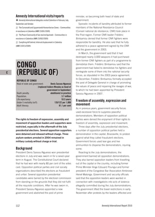 Amnesty International visits/reports                                     minister, so becoming both head of state and
       Amnesty International delegates visited Colombia in February, July,   government.
    September and October.                                                      Sporadic incidents of banditry attributed to former
       The Curvaradó and Jiguamiandó Humanitarian Zones – Communities        members of the National Resistance Council
    in resistance in Colombia (AMR 23/001/2009)                              (Conseil national de résistance, CNR) took place in
       The Peace Community of San José de Apartadó – Communities in          the Pool region. Former CNR leader Frédéric
    resistance in Colombia (AMR 23/002/2009)                                 Bintsamou denied that former CNR fighters were
       Everything left behind: Internal displacement in Colombia             responsible for banditry. He also said that he fully
    (AMR 23/015/2009)                                                        adhered to a peace agreement signed by the CNR
                                                                             and the government in 2003.
                                                                                In March, the government said that it had
                                                                             destroyed nearly 3,000 weapons it had purchased
                                                                             from former CNR fighters as part of a programme to

     CONGO                                                                   demobilize them. Frédéric Bintsamou said that the
                                                                             government had failed to demobilize his fighters and
C    (REPUBLIC OF)                                                           reintegrate some of them into the national security
                                                                             forces, as stipulated in the 2003 peace agreement.
                                                                             In December, Frédéric Bintsamou formally accepted
     REPUBLIC OF CONGO
     Head of state and government:          Denis Sassou-Nguesso             the post of Delegate General in charge of promoting
                              (replaced Isidore Mvouba as head of            the values of peace and repairing the ravages of war,
                                       government in September)              to which he had been appointed by President
     Death penalty:                         abolitionist in practice         Sassou-Nguesso in 2007.
     Population:                                          3.7 million
     Life expectancy:                                     53.5 years
     Under-5 mortality (m/f):                   135/122 per 1,000
                                                                             Freedom of assembly, expression and
     Adult literacy:                                  81.1 per cent          movement
                                                                             As in previous years, government security forces
                                                                             used excessive force to suppress peaceful
                                                                             demonstrations. Members of opposition political
    The rights to freedom of expression, assembly and                        parties were denied the enjoyment of their rights to
    movement of opposition leaders and supporters were                       freedom of assembly, expression and movement.
    restricted, especially in the aftermath of the July                         Three days after the July presidential elections,
    presidential elections. Several opposition supporters                    a number of opposition political parties held a
    were detained and released without charge. Three                         demonstration in the capital, Brazzaville, to protest
    asylum-seekers arrested in 2004 remained in                              against what they called fraudulent elections.
    military custody without charge or trial.                                Government forces used tear gas and live
                                                                             ammunition to disperse the demonstrators, injuring
    Background                                                               some.
    President Denis Sassou-Nguesso won presidential                             Reacting to the July demonstrations, the
    elections in July and was sworn in for a seven-year                      government banned all opposition demonstrations.
    term in August. The Constitutional Court declared                        They also barred opposition leaders from travelling
    that he had won with nearly 80 per cent of the votes                     out of the capital or the country, including former
    cast. Opposition political parties and civil society                     Prime Minister Ange Edouard Poungui and former
    organizations described the elections as fraudulent                      president of the Congolese Bar Association Ambroise
    and unfair. Several opposition presidential                              Hervé Malonga. Government and security officials
    candidates were barred by the electoral commission                       said that the opposition leaders were wanted in
    from standing on the grounds that they did not fulfil                    connection with investigations into acts of violence
    all the requisite conditions. After he was sworn in,                     allegedly committed during the July demonstrations.
    President Sassou-Nguesso appointed a new                                 The government lifted the travel restrictions in early
    government and abolished the post of prime                               November after protests by the leaders affected and




    112                                                                                               Amnesty International Report 2010
 