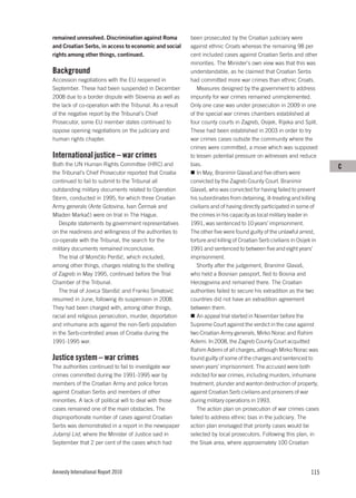 remained unresolved. Discrimination against Roma          been prosecuted by the Croatian judiciary were
and Croatian Serbs, in access to economic and social      against ethnic Croats whereas the remaining 98 per
rights among other things, continued.                     cent included cases against Croatian Serbs and other
                                                          minorities. The Minister’s own view was that this was
Background                                                understandable, as he claimed that Croatian Serbs
Accession negotiations with the EU reopened in            had committed more war crimes than ethnic Croats.
September. These had been suspended in December              Measures designed by the government to address
2008 due to a border dispute with Slovenia as well as     impunity for war crimes remained unimplemented.
the lack of co-operation with the Tribunal. As a result   Only one case was under prosecution in 2009 in one
of the negative report by the Tribunal’s Chief            of the special war crimes chambers established at
Prosecutor, some EU member states continued to            four county courts in Zagreb, Osijek, Rijeka and Split.
oppose opening negotiations on the judiciary and          These had been established in 2003 in order to try
human rights chapter.                                     war crimes cases outside the community where the
                                                          crimes were committed, a move which was supposed
International justice – war crimes                        to lessen potential pressure on witnesses and reduce
Both the UN Human Rights Committee (HRC) and              bias.                                                         C
the Tribunal’s Chief Prosecutor reported that Croatia        In May, Branimir Glavaš and five others were
continued to fail to submit to the Tribunal all           convicted by the Zagreb County Court. Branimir
outstanding military documents related to Operation       Glavaš, who was convicted for having failed to prevent
Storm, conducted in 1995, for which three Croatian        his subordinates from detaining, ill-treating and killing
Army generals (Ante Gotovina, Ivan Čermak and             civilians and of having directly participated in some of
Mladen Markač) were on trial in The Hague.                the crimes in his capacity as local military leader in
   Despite statements by government representatives       1991, was sentenced to 10 years’ imprisonment.
on the readiness and willingness of the authorities to    The other five were found guilty of the unlawful arrest,
co-operate with the Tribunal, the search for the          torture and killing of Croatian Serb civilians in Osijek in
military documents remained inconclusive.                 1991 and sentenced to between five and eight years’
   The trial of Momčilo Perišić, which included,          imprisonment.
among other things, charges relating to the shelling         Shortly after the judgement, Branimir Glavaš,
of Zagreb in May 1995, continued before the Trial         who held a Bosnian passport, fled to Bosnia and
Chamber of the Tribunal.                                  Herzegovina and remained there. The Croatian
   The trial of Jovica Stanišić and Franko Simatović      authorities failed to secure his extradition as the two
resumed in June, following its suspension in 2008.        countries did not have an extradition agreement
They had been charged with, among other things,           between them.
racial and religious persecution, murder, deportation        An appeal trial started in November before the
and inhumane acts against the non-Serb population         Supreme Court against the verdict in the case against
in the Serb-controlled areas of Croatia during the        two Croatian Army generals, Mirko Norac and Rahim
1991-1995 war.                                            Ademi. In 2008, the Zagreb County Court acquitted
                                                          Rahim Ademi of all charges, although Mirko Norac was
Justice system – war crimes                               found guilty of some of the charges and sentenced to
The authorities continued to fail to investigate war      seven years’ imprisonment. The accused were both
crimes committed during the 1991-1995 war by              indicted for war crimes, including murders, inhumane
members of the Croatian Army and police forces            treatment, plunder and wanton destruction of property,
against Croatian Serbs and members of other               against Croatian Serb civilians and prisoners of war
minorities. A lack of political will to deal with those   during military operations in 1993.
cases remained one of the main obstacles. The                The action plan on prosecution of war crimes cases
disproportionate number of cases against Croatian         failed to address ethnic bias in the judiciary. The
Serbs was demonstrated in a report in the newspaper       action plan envisaged that priority cases would be
Jutarnji List, where the Minister of Justice said in      selected by local prosecutors. Following this plan, in
September that 2 per cent of the cases which had          the Sisak area, where approximately 100 Croatian




Amnesty International Report 2010                                                                                115
 