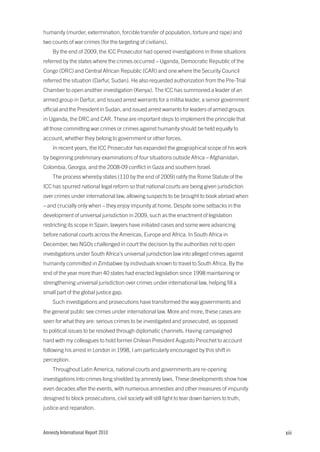 humanity (murder, extermination, forcible transfer of population, torture and rape) and
two counts of war crimes (for the targeting of civilians).
    By the end of 2009, the ICC Prosecutor had opened investigations in three situations
referred by the states where the crimes occurred – Uganda, Democratic Republic of the
Congo (DRC) and Central African Republic (CAR) and one where the Security Council
referred the situation (Darfur, Sudan). He also requested authorization from the Pre-Trial
Chamber to open another investigation (Kenya). The ICC has summoned a leader of an
armed group in Darfur, and issued arrest warrants for a militia leader, a senior government
official and the President in Sudan, and issued arrest warrants for leaders of armed groups
in Uganda, the DRC and CAR. These are important steps to implement the principle that
all those committing war crimes or crimes against humanity should be held equally to
account, whether they belong to government or other forces.
    In recent years, the ICC Prosecutor has expanded the geographical scope of his work
by beginning preliminary examinations of four situations outside Africa – Afghanistan,
Colombia, Georgia, and the 2008-09 conflict in Gaza and southern Israel.
    The process whereby states (110 by the end of 2009) ratify the Rome Statute of the
ICC has spurred national legal reform so that national courts are being given jurisdiction
over crimes under international law, allowing suspects to be brought to book abroad when
– and crucially only when – they enjoy impunity at home. Despite some setbacks in the
development of universal jurisdiction in 2009, such as the enactment of legislation
restricting its scope in Spain, lawyers have initiated cases and some were advancing
before national courts across the Americas, Europe and Africa. In South Africa in
December, two NGOs challenged in court the decision by the authorities not to open
investigations under South Africa’s universal jurisdiction law into alleged crimes against
humanity committed in Zimbabwe by individuals known to travel to South Africa. By the
end of the year more than 40 states had enacted legislation since 1998 maintaining or
strengthening universal jurisdiction over crimes under international law, helping fill a
small part of the global justice gap.
    Such investigations and prosecutions have transformed the way governments and
the general public see crimes under international law. More and more, these cases are
seen for what they are: serious crimes to be investigated and prosecuted, as opposed
to political issues to be resolved through diplomatic channels. Having campaigned
hard with my colleagues to hold former Chilean President Augusto Pinochet to account
following his arrest in London in 1998, I am particularly encouraged by this shift in
perception.
    Throughout Latin America, national courts and governments are re-opening
investigations into crimes long shielded by amnesty laws. These developments show how
even decades after the events, with numerous amnesties and other measures of impunity
designed to block prosecutions, civil society will still fight to tear down barriers to truth,
justice and reparation.



Amnesty International Report 2010                                                                xiii
 