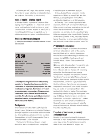 In October, the HRC urged the authorities to verify                     Castro’s last years in power were replaced.
the number of people not willing or not able to return,                     In June, Cuba’s 47-year suspension from the
and to explore their reasons for not returning.                           Organization of American States (OAS) was lifted.
                                                                          However, Cuba’s participation in the OAS is
Right to health – mental health                                           conditional on its adherence to OAS principles.
In October, the HRC expressed its concerns at the                           In February, Cuba’s human rights record was
ongoing use of “cage beds” as a measure to restrain                       assessed under the UN Universal Periodic Review.
mental health patients, including children in social                      Cuba adopted some broad undertakings but rejected
care institutions in Croatia. It called on the country to                 most of the recommendations relating to the
immediately abolish the use of cage beds and to                           protection and promotion of civil and political rights.
establish an inspection system in mental institutions.                    Cuba was re-elected to the Human Rights Council for
                                                                          another three-year term in May. The visit of the UN
Amnesty International report                                              Special Rapporteur on torture, planned for October,
   Briefing to the UN Human Rights Committee on the Republic of Croatia   was postponed by the Cuban authorities until 2010.
(EUR 64/001/2009)
                                                                          Prisoners of conscience                                    C
                                                                          At the end of the year, 55 prisoners of conscience
                                                                          continued to be detained solely for the peaceful
                                                                          exercise of their right to freedom of expression.

 CUBA                                                                     Prisoner of conscience Nelson Aguiar Ramírez, was
                                                                          released during 2009 on health grounds and
                                                                          Reinaldo Miguel Labrada Peña completed his
 REPUBLIC OF CUBA
 Head of state and government:                     Raúl Castro Ruz        sentence.
 Death penalty:                                        retentionist          Human rights defenders Darsi Ferrer and his wife,
 Population:                                           11.2 million       Yusnaimy Jorge, were arrested on 9 July at their
 Life expectancy:                                       78.5 years        home in Havana City and charged with possessing
 Under-5 mortality (m/f):                            9/6 per 1,000        or receiving illegally obtained merchandise
 Adult literacy:                                     99.8 per cent
                                                                          (receptación). They were due to lead the “Stroll of
                                                                          Your Dreams” march along the Malecón, Havana’s
                                                                          sea front, later that day. Darsi Ferrer, a physician and
Civil and political rights continued to be severely                       President of the Juan Bruno Zayas Independent
restricted by the authorities. Government critics                         Health and Human Rights Centre, which supports
continued to be imprisoned; many reported that they                       marginalized members of Cuban society in Havana
were beaten during arrest. Restrictions on freedom                        City, was beaten by seven police officers at the
of expression were commonplace. The government                            Aguilera Police Station in Lawton. The couple were
continued to curtail freedom of association and                           conditionally released shortly after midnight the same
assembly. The US embargo against Cuba remained                            day. On 21 July, Darsi Ferrer was re-arrested and
operational, despite increasing opposition to it                          charged with “contempt of the authorities”. He was
within and outside the USA.                                               refused bail and taken to Valle Grande Prison in
                                                                          Havana Province, a maximum security prison for
Background                                                                convicted criminals. He remained detained awaiting
Relations between Cuba and the USA improved                               trial at the end of the year.
during the year. Both governments initiated dialogues
relating to migration issues and the re-establishment                     Freedom of expression, assembly
of a direct postal service between the two countries.                     and association
Representatives of the US Congress visited Cuba in                        Freedom of expression continued to be severely
April and met the Cuban President.                                        restricted. All mass media and the internet remained
   The Council of Ministers underwent a major                             under state control. The authorities continued to
reshuffle in March and key ministers during Fidel                         block access to the websites of bloggers and




Amnesty International Report 2010                                                                                             117
 