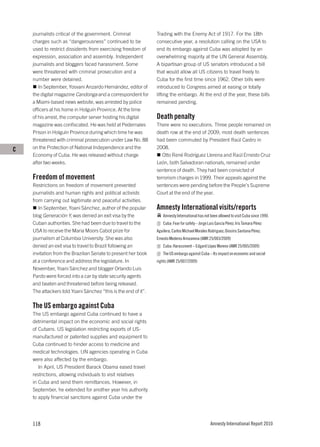 journalists critical of the government. Criminal            Trading with the Enemy Act of 1917. For the 18th
    charges such as “dangerousness” continued to be             consecutive year, a resolution calling on the USA to
    used to restrict dissidents from exercising freedom of      end its embargo against Cuba was adopted by an
    expression, association and assembly. Independent           overwhelming majority at the UN General Assembly.
    journalists and bloggers faced harassment. Some             A bipartisan group of US senators introduced a bill
    were threatened with criminal prosecution and a             that would allow all US citizens to travel freely to
    number were detained.                                       Cuba for the first time since 1962. Other bills were
       In September, Yosvani Anzardo Hernández, editor of       introduced to Congress aimed at easing or totally
    the digital magazine Candonga and a correspondent for       lifting the embargo. At the end of the year, these bills
    a Miami-based news website, was arrested by police          remained pending.
    officers at his home in Holguín Province. At the time
    of his arrest, the computer server hosting his digital      Death penalty
    magazine was confiscated. He was held at Pedernales         There were no executions. Three people remained on
    Prison in Holguín Province during which time he was         death row at the end of 2009; most death sentences
    threatened with criminal prosecution under Law No. 88       had been commuted by President Raúl Castro in
C   on the Protection of National Independence and the          2008.
    Economy of Cuba. He was released without charge                Otto René Rodríguez Llerena and Raúl Ernesto Cruz
    after two weeks.                                            León, both Salvadoran nationals, remained under
                                                                sentence of death. They had been convicted of
    Freedom of movement                                         terrorism charges in 1999. Their appeals against the
    Restrictions on freedom of movement prevented               sentences were pending before the People’s Supreme
    journalists and human rights and political activists        Court at the end of the year.
    from carrying out legitimate and peaceful activities.
       In September, Yoani Sánchez, author of the popular       Amnesty International visits/reports
    blog Generación Y, was denied an exit visa by the               Amnesty International has not been allowed to visit Cuba since 1990.
    Cuban authorities. She had been due to travel to the            Cuba: Fear for safety – Jorge Luis García Pérez; Iris Tamara Pérez
    USA to receive the Maria Moors Cabot prize for              Aguilera; Carlos Michael Morales Rodriguez; Diosiris Santana Pérez;
    journalism at Columbia University. She was also             Ernesto Mederos Arrozarena (AMR 25/003/2009)
    denied an exit visa to travel to Brazil following an            Cuba: Harassment – Edgard López Moreno (AMR 25/005/2009)
    invitation from the Brazilian Senate to present her book        The US embargo against Cuba – Its impact on economic and social
    at a conference and address the legislature. In             rights (AMR 25/007/2009)
    November, Yoani Sánchez and blogger Orlando Luis
    Pardo were forced into a car by state security agents
    and beaten and threatened before being released.
    The attackers told Yoani Sánchez “this is the end of it”.

    The US embargo against Cuba
    The US embargo against Cuba continued to have a
    detrimental impact on the economic and social rights
    of Cubans. US legislation restricting exports of US-
    manufactured or patented supplies and equipment to
    Cuba continued to hinder access to medicine and
    medical technologies. UN agencies operating in Cuba
    were also affected by the embargo.
       In April, US President Barack Obama eased travel
    restrictions, allowing individuals to visit relatives
    in Cuba and send them remittances. However, in
    September, he extended for another year his authority
    to apply financial sanctions against Cuba under the




    118                                                                                            Amnesty International Report 2010
 