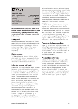 CYPRUS
                                                                  before the Review Authority and before the Supreme
                                                                  Court under certain conditions. It also provides for the
                                                                  Commissioner for the Rights of the Child to represent
REPUBLIC OF CYPRUS                                                unaccompanied minors during asylum proceedings.
Head of state and government:            Demetris Christoﬁas         In May the UN Committee on Economic, Social and
Death penalty:                      abolitionist for all crimes   Cultural Rights expressed concern that rejected
Population:                                         0.9 million
                                                                  asylum-seekers and irregular migrants were held for
Life expectancy:                                    79.6 years
Under-5 mortality (m/f):                         7/6 per 1,000    long periods in detention and in inadequate
Adult literacy:                                  97.7 per cent    conditions.
                                                                     In September the police conducted a sweep of
                                                                  migrants living in the old part of Nicosia. Serious
Despite new legislation, trafficking in women for the             concerns were expressed by the Ombudsperson over
purposes of sexual exploitation continued. Ten police             the way the operation was conducted, such as house
officers accused of beating two students in 2005                  raids and the setting up of roadblocks in city streets.
were acquitted. The Law on Refugees was amended                      In November the authorities rescued 110
in November.                                                      Romanian workers brought to Cyprus by a trafficking        C
                                                                  ring. The 110 Romanians were living in squalid
Background                                                        conditions in a shed in the Nicosia suburb of Tseri.
Negotiations between the Greek Cypriot and Turkish
Cypriot leadership continued. Among the areas under               Violence against women and girls
discussion were property and migration, including                 In May the UN Committee on Economic, Social and
restitution and refugee protection. Minority and                  Cultural Rights expressed continuing concerns at the
women’s rights were not addressed within the                      extent of trafficking in women for the purposes of
negotiations.                                                     sexual exploitation. This was despite the abolition of
                                                                  the system of artists’ visas in 2008, which had
Missing persons                                                   contributed to trafficking.
The UN Committee on Missing Persons in Cyprus
continued its work. Between January and September                 Police and security forces
the remains of 104 individuals were exhumed from                  In March the Nicosia Criminal Court acquitted 10
different burial sites located across the island.                 police officers on trial for offences including cruel,
                                                                  inhuman and degrading treatment. They were
Refugees’ and migrants’ rights                                    accused of excessive use of force on two handcuffed
In November 2009, the (Amending) Law on Refugees                  students, Marcos Papageorghiou and Yiannos
transposed into domestic legislation the EU Asylum                Nicolaou, in December 2005. The acquittal was
Procedures Directive. Under the new legislation and               controversial because of the existence of videotaped
in combination with Article 146 of the Constitution,              footage of the ill-treatment. In November the public
asylum applicants are entitled to submit an appeal                prosecutor filed an appeal against the acquittal.
against a negative decision at first instance to the
Review Authority for Refugees or the Supreme Court.
Asylum applicants can appeal against a negative
decision issued by the Review Authority to the
Supreme Court. Concerns were expressed that the
amendments do not guarantee the right to an
effective remedy before a court or tribunal as
provided for in Article 39 of the Asylum Procedures
Directive, since the Supreme Court’s jurisdiction is
limited to a review of the lawfulness and not the
merits of a case. The new Law provides a free
interpreter for asylum applicants when they appear




Amnesty International Report 2010                                                                                     119
 