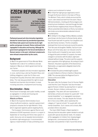 CZECH REPUBLIC
                                                                  violence and incitement to hatred.
                                                                     On 4 April far-right groups organized a march
                                                                  through the Romani district in the town of Přerov.
    CZECH REPUBLIC                                                The Workers’ Party, which initially announced the
    Head of state:                                Václav Klaus    march, later distanced itself from the event. About
    Head of government:                Jan Fischer (replaced      500 demonstrators, chanting anti-Roma slogans and
                                     Mirek Topolánek in May)
                                                                  joined by local inhabitants, marched through the town
    Death penalty:                  abolitionist for all crimes
    Population:                                    10.4 million   and the Romani neighbourhood. Around 700 police
    Life expectancy:                                76.4 years    officers prevented direct attacks on Roma, but violence
    Under-5 mortality (m/f):                     5/4 per 1,000    later broke out as demonstrators attacked riot and
                                                                  mounted police.
                                                                     On 18 April in the village of Vítkov, Molotov cocktails
    Parliament passed anti-discrimination legislation             were thrown into the home of a Romani family, where
    blocked for several years by presidential opposition.         Pavel Kudrik lived with his partner, four daughters and
    Anti-Roma hate speech and marches by far-right                two other family members. The fire completely
C   parties and groups increased. Roma continued to be            destroyed their home and seriously injured the parents.
    segregated in education and housing. Although the             Their two-year-old daughter, Natálka, had burns over
    government apologized for the forced sterilization of         80 per cent of her body, was in an induced coma for
    Romani women in the past, individual complainants             three months and in hospital for over seven months.
    were refused compensation by the courts.                      In August the police arrested 12 suspects: four were
                                                                  charged in connection with the attack; eight were
    Background                                                    released without charge. The police said the suspects
    In March the government of Prime Minister Mirek               were supporters of far-right groups. According to Czech
    Topolánek lost a vote of no confidence and was                Television, they were supporters of the Autonomous
    replaced in May by an interim government led by               Nationalists, an organization allegedly linked to the
    Jan Fischer.                                                  Workers’ Party.
       Parliament adopted anti-discrimination legislation            In October the police arrested eight suspects
    in June, overturning a veto by President Klaus and            accused of attacks on Roma in Havířov in November
    fulfilling obligations under the EU Race and                  2008. The case was before the Regional Court in
    Employment Equality Directives after several years’           Ostrava at the end of 2009.
    delay. The new law guaranteed the right to equal              Education
    treatment and banned discrimination in areas                  Two years after the European Court of Human Rights
    including education, employment and housing.                  ruled that the Czech Republic had discriminated
                                                                  against Romani children by placing them in special
    Discrimination – Roma                                         schools, Romani children continued to be
    Roma faced increasingly overt public hostility, as well       segregated. They were still over-represented in
    as segregation in schools and housing and                     elementary schools and classes for pupils with “mild
    discrimination in employment.                                 mental disabilities” or in segregated mainstream
    Attacks on Roma                                               schools and classes. This was despite the Schools
    In March the Supreme Administrative Court,                    Act in force since 2005, which abolished the
    citing insufficient evidence, rejected a government           category of “special schools” for pupils with mild
    proposal to dissolve the far-right Workers’ Party,            mental disabilities. Such classes and schools often
    which organized vigilante patrols targeting Roma.             provided inferior education.
       The European Commission against Racism and                    The Czech NGO People in Need reported in
    Intolerance (ECRI) expressed concern in a report in           February that the education system tended to exclude
    September at mounting anti-Roma hate speech in                pupils with special educational needs. An analysis
    public discourse and at repeated demonstrations               of the segregation of children from disadvantaged
    by extreme right-wing groups. It recommended                  backgrounds, commissioned by the Ministry of
    vigorous implementation of laws prohibiting racist            Education and published in April, found that almost




    120                                                                                     Amnesty International Report 2010
 