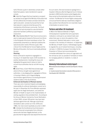 half of Romani pupils in elementary schools either          for such claims. She had received an apology from a
failed their grade or were transferred to special           hospital in Vitkovice after the Regional Court in Ostrava
schools.                                                    decided in 2005 that the doctors acted illegally when
   In April the Prague City Court rejected a complaint      they carried out the sterilization without her informed
by Jaroslav Suchý against the Ministry of Education that    consent. The Minister for Human Rights subsequently
he had suffered discrimination and been denied the          announced that the state was nevertheless obliged to
right to education. Jaroslav Suchý said that he had         take a position that reflected the non-reversible impact
been placed in a special school because of his              of sterilization on women’s lives.
membership of the Romani community. The Court
ruled that he had not proved his case and that the          Torture and other ill-treatment
placement had been justified by a psychological             In March the National Defender of Rights
assessment.                                                 (Ombudsperson) reported that some psychiatric
   In May Valašské Meziříčí Town Council announced a        institutions continued to use restraint beds even
plan to create special classes for Roma and non-Roma        where there was no risk to the patients or their
in the first grade of the local mainstream school. The      environment. Restraint beds were in some cases
proposal was presented as an attempt to address the         included in the inventory of institutions. In September,                     C
special education needs of Romani pupils. After             the Ministry of Health issued a methodological guide
criticism from the Minister for Human Rights and the        to regulate the use of restraint techniques, including
Ministry of Education, the Council eventually withdrew      net-beds. In 2004 the European Committee for the
the plan.                                                   Prevention of Torture had recommended the
Housing                                                     immediate withdrawal from service of cage-beds and
Roma continued to experience segregation in                 the removal as soon as possible of net-beds as means
housing. In its September report, ECRI recorded no          for managing patients or residents in a state of
positive developments in tackling this issue and            agitation.
highlighted the government’s failure to hold to
account local authorities that do not fulfil housing        Amnesty International visits/report
rights.                                                         Amnesty International delegates visited the Czech Republic in February
   Z§vůle Práva, a Czech NGO that provides legal            and April.
advice to Roma, brought cases against local                     Injustice renamed: Discrimination in education of Roma persists in
authorities: in July alleging ethnic segregation of Roma    Czech Republic (EUR 73/003/2009)
in housing in Kladno, and in August alleging
discrimination against Roma in accessing permanent
residence status in the city of Ostrava.
Enforced sterilization of Romani women
There was some movement towards acknowledging
responsibility for enforced sterilizations carried out in
the past. In November the Prime Minister expressed
regret over the illegal sterilizations, and asked the
Minister of Health to report on the implementation of
existing regulations that prohibited them. According to
the Group of Women Harmed by Forced Sterilization,
a Czech NGO, at least 100 women may have been
sterilized against their will. Although most forced
sterilizations were carried out in the 1970s and
1980s, the most recent reportedly occurred in 2007.
   In October the Constitutional Court dismissed a
claim for financial compensation from a Romani
woman who had been illegally sterilized, on the
grounds that her legal action was beyond the time limit




Amnesty International Report 2010                                                                                                121
 