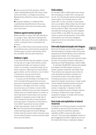 In the course of anti-FDLR operations, FARDC             Child soldiers
soldiers unlawfully killed at least 100 civilians, mostly   An estimated 3,000 to 4,000 children were serving
women and children, in a refugee camp at Shalio,            with armed groups in eastern DRC, including new
Walikale territory, North-Kivu province, between 27 and     recruits. The LRA abducted several hundred people,
30 April.                                                   mainly children, from Orientale province, north-
   In apparent retaliation, on 10 May the FDLR              eastern DRC, to hold in domestic or sexual slavery
unlawfully killed at least 96 civilians in Busurungi,       and to use as fighters. Many children also still served
Walikale territory. Some of the victims were burned         with the army, although the FARDC formally ended
alive in their homes.                                       child recruitment in 2004. They included children
                                                            associated with armed groups who were integrated
Violence against women and girls                            into the FARDC in early 2009. The army also used
Military operations in eastern DRC were attended by         children as porters during operations. UN and NGO
an upsurge in rapes. High levels of rape were also          child protection and community reintegration
reported in other areas of the country unaffected by        programmes for former child soldiers remained
conflict, including the cities of Lubumbashi and            under-resourced.
Kinshasa.
   In June, an NGO medical centre reported receiving        Internally displaced people and refugees
around 60 new cases a month of women and girls who          By the end of the year, around 2 million people were       D
had been raped in southern Lubero territory, North-         internally displaced, including hundreds of thousands
Kivu, by FARDC, FDLR and other militia forces.              displaced by the Kimia II offensive. Around half of the
                                                            displaced were children. Tens of thousands of
Children’s rights                                           displaced people in less secure areas remained outside
A new Child Protection Code was adopted in January.         the reach of humanitarian assistance. Many were in
The law sets out a range of administrative, judicial,       extremely poor health following days or weeks of flight.
educational and health care measures to protect                An estimated 160,000 DRC nationals were expelled
children. It criminalizes, among other things, acts of      from Angola to the DRC between January and
torture, abduction, trafficking of and sexual violence      October, peaking in September (see Angola entry).
against children, and the enrolment or use of children      These arbitrary mass expulsions were carried out
in armed forces or groups and the police.                   under deplorable humanitarian conditions and
Implementation remained weak, however.                      accompanied by other human rights violations,
   In January, the UN Committee on the Rights of the        including sexual violence, torture and other ill-
Child concluded that the government and armed               treatment by Angolan security forces. A large number
groups were responsible for wholesale violations of the     of those expelled reportedly drowned during river-
Convention on the Rights of the Child, including            crossings or were asphyxiated in overcrowded
recruitment and use of children in armed conflict,          vehicles. In September, in retaliation, the DRC
abductions, trafficking, torture and other ill-treatment,   authorities expelled thousands of Angolan nationals,
arbitrary arrest and unlawful detention of children, as     including an undetermined number of people
well as high levels of sexual violence and economic         recognized as refugees. In October, both countries
exploitation. It expressed concern at high rates of         agreed to stop the expulsions.
infant mortality and low rates of school enrolment,
particularly of girls. In November, the UN Children’s       Arms trade and exploitation of natural
Fund UNICEF reported that more than 43,000                  resources
children were working in mines in the DRC.                  In November, the UN Group of Experts concluded that
   In April, Amnesty International delegates witnessed      the FARDC, as well as the FDLR and other armed
children working at a gold mine at Goné, Mwenga             groups, continued to benefit from systematic
territory, South-Kivu province. Other miners were using     exploitation of DRC’s mineral and other natural
mercury, without protection, to soak up particles of gold   resources. The Group’s report highlighted instances of
from mud in the riverbed.                                   gold smuggling by the FDLR to Uganda, Burundi and
                                                            the United Arab Emirates; of collaboration between




Amnesty International Report 2010                                                                               123
 