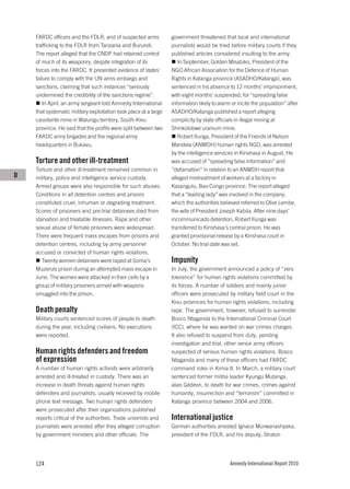 FARDC officers and the FDLR; and of suspected arms            government threatened that local and international
    trafficking to the FDLR from Tanzania and Burundi.            journalists would be tried before military courts if they
    The report alleged that the CNDP had retained control         published articles considered insulting to the army.
    of much of its weaponry, despite integration of its              In September, Golden Misabiko, President of the
    forces into the FARDC. It presented evidence of states’       NGO African Association for the Defence of Human
    failure to comply with the UN arms embargo and                Rights in Katanga province (ASADHO/Katanga), was
    sanctions, claiming that such instances “seriously            sentenced in his absence to 12 months’ imprisonment,
    undermined the credibility of the sanctions regime”.          with eight months’ suspended, for “spreading false
        In April, an army sergeant told Amnesty International     information likely to alarm or incite the population” after
    that systematic military exploitation took place at a large   ASADHO/Katanga published a report alleging
    cassiterite mine in Walungu territory, South-Kivu             complicity by state officials in illegal mining at
    province. He said that the profits were split between two     Shinkolobwe uranium mine.
    FARDC army brigades and the regional army                        Robert Ilunga, President of the Friends of Nelson
    headquarters in Bukavu.                                       Mandela (ANMDH) human rights NGO, was arrested
                                                                  by the intelligence services in Kinshasa in August. He
    Torture and other ill-treatment                               was accused of “spreading false information” and
    Torture and other ill-treatment remained common in            “defamation” in relation to an ANMDH report that
D   military, police and intelligence service custody.            alleged mistreatment of workers at a factory in
    Armed groups were also responsible for such abuses.           Kasangulu, Bas-Congo province. The report alleged
    Conditions in all detention centres and prisons               that a “leading lady” was involved in the company,
    constituted cruel, inhuman or degrading treatment.            which the authorities believed referred to Olive Lembe,
    Scores of prisoners and pre-trial detainees died from         the wife of President Joseph Kabila. After nine days’
    starvation and treatable illnesses. Rape and other            incommunicado detention, Robert Ilunga was
    sexual abuse of female prisoners were widespread.             transferred to Kinshasa’s central prison. He was
    There were frequent mass escapes from prisons and             granted provisional release by a Kinshasa court in
    detention centres, including by army personnel                October. No trial date was set.
    accused or convicted of human rights violations.
       Twenty women detainees were raped at Goma’s                Impunity
    Muzenze prison during an attempted mass escape in             In July, the government announced a policy of “zero
    June. The women were attacked in their cells by a             tolerance” for human rights violations committed by
    group of military prisoners armed with weapons                its forces. A number of soldiers and mainly junior
    smuggled into the prison.                                     officers were prosecuted by military field court in the
                                                                  Kivu provinces for human rights violations, including
    Death penalty                                                 rape. The government, however, refused to surrender
    Military courts sentenced scores of people to death           Bosco Ntaganda to the International Criminal Court
    during the year, including civilians. No executions           (ICC), where he was wanted on war crimes charges.
    were reported.                                                It also refused to suspend from duty, pending
                                                                  investigation and trial, other senior army officers
    Human rights defenders and freedom                            suspected of serious human rights violations. Bosco
    of expression                                                 Ntaganda and many of these officers had FARDC
    A number of human rights activists were arbitrarily           command roles in Kimia II. In March, a military court
    arrested and ill-treated in custody. There was an             sentenced former militia leader Kyungu Mutanga,
    increase in death threats against human rights                alias Gédéon, to death for war crimes, crimes against
    defenders and journalists, usually received by mobile         humanity, insurrection and “terrorism” committed in
    phone text message. Two human rights defenders                Katanga province between 2004 and 2006.
    were prosecuted after their organizations published
    reports critical of the authorities. Trade unionists and      International justice
    journalists were arrested after they alleged corruption       German authorities arrested Ignace Murwanashyaka,
    by government ministers and other officials. The              president of the FDLR, and his deputy, Straton




    124                                                                                      Amnesty International Report 2010
 