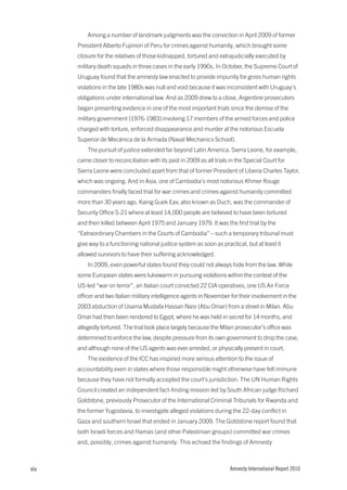 Among a number of landmark judgments was the conviction in April 2009 of former
      President Alberto Fujimori of Peru for crimes against humanity, which brought some
      closure for the relatives of those kidnapped, tortured and extrajudicially executed by
      military death squads in three cases in the early 1990s. In October, the Supreme Court of
      Uruguay found that the amnesty law enacted to provide impunity for gross human rights
      violations in the late 1980s was null and void because it was inconsistent with Uruguay’s
      obligations under international law. And as 2009 drew to a close, Argentine prosecutors
      began presenting evidence in one of the most important trials since the demise of the
      military government (1976-1983) involving 17 members of the armed forces and police
      charged with torture, enforced disappearance and murder at the notorious Escuela
      Superior de Mecánica de la Armada (Naval Mechanics School).
          The pursuit of justice extended far beyond Latin America. Sierra Leone, for example,
      came closer to reconciliation with its past in 2009 as all trials in the Special Court for
      Sierra Leone were concluded apart from that of former President of Liberia Charles Taylor,
      which was ongoing. And in Asia, one of Cambodia’s most notorious Khmer Rouge
      commanders finally faced trial for war crimes and crimes against humanity committed
      more than 30 years ago. Kaing Guek Eav, also known as Duch, was the commander of
      Security Office S-21 where at least 14,000 people are believed to have been tortured
      and then killed between April 1975 and January 1979. It was the first trial by the
      “Extraordinary Chambers in the Courts of Cambodia” – such a temporary tribunal must
      give way to a functioning national justice system as soon as practical, but at least it
      allowed survivors to have their suffering acknowledged.
          In 2009, even powerful states found they could not always hide from the law. While
      some European states were lukewarm in pursuing violations within the context of the
      US-led “war on terror”, an Italian court convicted 22 CIA operatives, one US Air Force
      officer and two Italian military intelligence agents in November for their involvement in the
      2003 abduction of Usama Mustafa Hassan Nasr (Abu Omar) from a street in Milan. Abu
      Omar had then been rendered to Egypt, where he was held in secret for 14 months, and
      allegedly tortured. The trial took place largely because the Milan prosecutor’s office was
      determined to enforce the law, despite pressure from its own government to drop the case,
      and although none of the US agents was ever arrested, or physically present in court.
          The existence of the ICC has inspired more serious attention to the issue of
      accountability even in states where those responsible might otherwise have felt immune
      because they have not formally accepted the court’s jurisdiction. The UN Human Rights
      Council created an independent fact-finding mission led by South African judge Richard
      Goldstone, previously Prosecutor of the International Criminal Tribunals for Rwanda and
      the former Yugoslavia, to investigate alleged violations during the 22-day conflict in
      Gaza and southern Israel that ended in January 2009. The Goldstone report found that
      both Israeli forces and Hamas (and other Palestinian groups) committed war crimes
      and, possibly, crimes against humanity. This echoed the findings of Amnesty



xiv                                                                     Amnesty International Report 2010
 