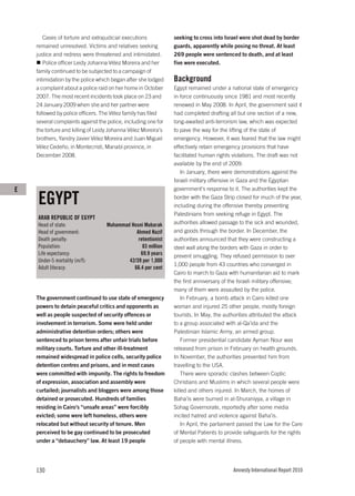 Cases of torture and extrajudicial executions           seeking to cross into Israel were shot dead by border
    remained unresolved. Victims and relatives seeking         guards, apparently while posing no threat. At least
    justice and redress were threatened and intimidated.       269 people were sentenced to death, and at least
       Police officer Leidy Johanna Vélez Moreira and her      five were executed.
    family continued to be subjected to a campaign of
    intimidation by the police which began after she lodged    Background
    a complaint about a police raid on her home in October     Egypt remained under a national state of emergency
    2007. The most recent incidents took place on 23 and       in force continuously since 1981 and most recently
    24 January 2009 when she and her partner were              renewed in May 2008. In April, the government said it
    followed by police officers. The Vélez family has filed    had completed drafting all but one section of a new,
    several complaints against the police, including one for   long-awaited anti-terrorism law, which was expected
    the torture and killing of Leidy Johanna Vélez Moreira’s   to pave the way for the lifting of the state of
    brothers, Yandry Javier Vélez Moreira and Juan Miguel      emergency. However, it was feared that the law might
    Vélez Cedeño, in Montecristi, Manabí province, in          effectively retain emergency provisions that have
    December 2008.                                             facilitated human rights violations. The draft was not
                                                               available by the end of 2009.
                                                                   In January, there were demonstrations against the
                                                               Israeli military offensive in Gaza and the Egyptian
E                                                              government’s response to it. The authorities kept the

    EGYPT                                                      border with the Gaza Strip closed for much of the year,
                                                               including during the offensive thereby preventing
                                                               Palestinians from seeking refuge in Egypt. The
    ARAB REPUBLIC OF EGYPT
    Head of state:                Muhammad Hosni Mubarak       authorities allowed passage to the sick and wounded,
    Head of government:                      Ahmed Nazif       and goods through the border. In December, the
    Death penalty:                            retentionist     authorities announced that they were constructing a
    Population:                                 83 million     steel wall along the borders with Gaza in order to
    Life expectancy:                           69.9 years      prevent smuggling. They refused permission to over
    Under-5 mortality (m/f):              42/39 per 1,000
                                                               1,000 people from 43 countries who converged in
    Adult literacy:                         66.4 per cent
                                                               Cairo to march to Gaza with humanitarian aid to mark
                                                               the first anniversary of the Israeli military offensive;
                                                               many of them were assaulted by the police.
    The government continued to use state of emergency             In February, a bomb attack in Cairo killed one
    powers to detain peaceful critics and opponents as         woman and injured 25 other people, mostly foreign
    well as people suspected of security offences or           tourists. In May, the authorities attributed the attack
    involvement in terrorism. Some were held under             to a group associated with al-Qa’ida and the
    administrative detention orders; others were               Palestinian Islamic Army, an armed group.
    sentenced to prison terms after unfair trials before           Former presidential candidate Ayman Nour was
    military courts. Torture and other ill-treatment           released from prison in February on health grounds.
    remained widespread in police cells, security police       In November, the authorities prevented him from
    detention centres and prisons, and in most cases           travelling to the USA.
    were committed with impunity. The rights to freedom            There were sporadic clashes between Coptic
    of expression, association and assembly were               Christians and Muslims in which several people were
    curtailed; journalists and bloggers were among those       killed and others injured. In March, the homes of
    detained or prosecuted. Hundreds of families               Baha’is were burned in al-Shuraniyya, a village in
    residing in Cairo’s “unsafe areas” were forcibly           Sohag Governorate, reportedly after some media
    evicted; some were left homeless, others were              incited hatred and violence against Baha’is.
    relocated but without security of tenure. Men                  In April, the parliament passed the Law for the Care
    perceived to be gay continued to be prosecuted             of Mental Patients to provide safeguards for the rights
    under a “debauchery” law. At least 19 people               of people with mental illness.




    130                                                                                 Amnesty International Report 2010
 