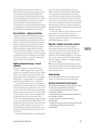 prosecute consensual sexual acts between men,               least 119 residents of Al-Duwayqa, to the end of
were reported to have been beaten, slapped, kicked          2009, the authorities rehoused some 4,000 families
and insulted while detained by the Morality Police.         in an upgraded area of Al-Duwayqa. Some 1,400
They were tested for HIV/AIDS without their consent         other families from Establ Antar and Ezbet Khayrallah
and forcibly subjected to anal examinations to “prove”      were rehoused in 6 October City, south-west of Giza,
that they had engaged in same-sex sexual conduct.           far from their source of livelihood. However, rehoused
Such examinations conducted without consent                 families were not given documentation providing them
constitute torture. They were detained for five months      with legal security of tenure, and women divorced or
for investigation and released on bail at the end of May    separated from their husbands were not provided with
pending their trial, which began on 31 December.            alternative housing.
                                                               In December 2009, the Public Prosecutor indicted
Discrimination – religious minorities                       eight officials from the Cairo Governorate and
Following a Supreme Administrative Court decision           Manshiyet Nasser Neighbourhood Authority on a
in March that Baha’is could obtain identification           charge of involuntary homicide in connection with the
documents without having to identify themselves as          fatal 2008 Al-Duwayqa rockslide.
Muslims or Christians, the Interior Minister issued a
decree recognizing the right of adherents of other          Migrants, refugees and asylum-seekers
religions to obtain official identification documents       At least 19 people were shot dead by Egyptian
without revealing their religious faith or having to        security forces while trying to cross the border into                        E
present themselves as Muslims, Christians or Jews.          Israel. All were believed to be foreign nationals and
   Administrative courts ordered on several occasions       migrants, refugees or asylum-seekers in Egypt. In
the repeal of decisions by university and ministerial       September, the authorities defended the use of lethal
officials banning women and girls from wearing the          force, saying it was meant to protect Egypt’s borders
niqab (face veil) in their institutions.                    and that it targeted “infiltrators”, including smugglers
                                                            of drugs and weapons.
Right to adequate housing – forced                             In January, at least 64 Eritreans trying to cross into
evictions                                                   Israel were forcibly returned to Eritrea despite fears that
Residents of 26 areas in Greater Cairo deemed               they would be at risk of serious human rights violations
“unsafe” in 2008 in a government master plan to             there (see Eritrea entry).
develop the city by 2050 continued to face a double
threat: lack of safety from possible rock falls, high-      Death penalty
voltage power cables or other dangers; and possible         At least 269 death sentences were imposed by the
forced eviction. There was little or no consultation        courts, and at least five prisoners were executed.
with affected communities in the “unsafe areas”.
   Forced evictions were carried out in Al-Duwayqa,         Amnesty International visits/reports
Establ Antar and Ezbet Khayrallah, all “unsafe areas”          Amnesty International delegates visited Egypt several times in 2009 to
in which residents occupy state-owned land and are          conduct research and to attend conferences and workshops.
at risk from rock falls, on the basis of administrative        Buried alive: Trapped by poverty and neglect in Cairo’s informal
orders issued by local authorities. The evictions were      settlements (MDE 12/009/2009)
carried out without notice or prior consultation with          Egypt: Government should immediately release Musaad Abu Fagr and
the affected communities or any notification in             Karim Amer (MDE 12/029/2009)
writing, so hindering the possibility of legal challenge.      Egypt: Government must urgently rein in border guards
In June, some 28 families from Atfet Al-Moza in Al-         (MDE 12/032/2009)
Duwayqa were left homeless when they were forcibly             Egyptian court overturns journalists’ prison sentences, 2 February 2009
evicted so that the authorities could “secure” the             Egypt: Military Court of Appeals fails to rectify injustice,
rocky slope where they lived. In Establ Antar, some         19 November 2009
residents were told to demolish their homes or else
face eviction.
   From September 2008, when a rockslide killed at




Amnesty International Report 2010                                                                                                 133
 