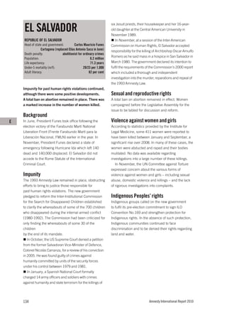 EL SALVADOR
                                                                     six Jesuit priests, their housekeeper and her 16-year-
                                                                     old daughter at the Central American University in
                                                                     November 1989.
    REPUBLIC OF EL SALVADOR                                             In November, at a session of the Inter-American
    Head of state and government:         Carlos Mauricio Funes      Commission on Human Rights, El Salvador accepted
                 Cartagena (replaced Elías Antonio Saca in June)     responsibility for the killing of Archbishop Oscar Arnulfo
    Death penalty:               abolitionist for ordinary crimes
                                                                     Romero as he said mass in a hospice in San Salvador in
    Population:                                        6.2 million
    Life expectancy:                                   71.3 years    March 1980. The government declared its intention to
    Under-5 mortality (m/f):                      29/23 per 1,000    fulfil the requirements of the Commission’s 2000 report
    Adult literacy:                                   82 per cent    which included a thorough and independent
                                                                     investigation into the murder, reparations and repeal of
                                                                     the 1993 Amnesty Law.
    Impunity for past human rights violations continued,
    although there were some positive developments.                  Sexual and reproductive rights
    A total ban on abortion remained in place. There was             A total ban on abortion remained in effect. Women
    a marked increase in the number of women killed.                 campaigned before the Legislative Assembly for the
                                                                     issue to be tabled for discussion and reform.
    Background
E   In June, President Funes took office following the               Violence against women and girls
    election victory of the Farabundo Martí National                 According to statistics provided by the Institute for
    Liberation Front (Frente Farabundo Martí para la                 Legal Medicine, some 411 women were reported to
    Liberación Nacional, FMLN) earlier in the year. In               have been killed between January and September, a
    November, President Funes declared a state of                    significant rise over 2008. In many of these cases, the
    emergency following Hurricane Ida which left 140                 women were abducted and raped and their bodies
    dead and 140,000 displaced. El Salvador did not                  mutilated. No data was available regarding
    accede to the Rome Statute of the International                  investigations into a large number of these killings.
    Criminal Court.                                                     In November, the UN Committee against Torture
                                                                     expressed concern about the various forms of
    Impunity                                                         violence against women and girls – including sexual
    The 1993 Amnesty Law remained in place, obstructing              abuse, domestic violence and killings – and the lack
    efforts to bring to justice those responsible for                of rigorous investigations into complaints.
    past human rights violations. The new government
    pledged to reform the Inter-Institutional Commission             Indigenous Peoples’ rights
    for the Search for Disappeared Children established              Indigenous groups called on the new government
    to clarify the whereabouts of some of the 700 children           to fulfil its pre-election commitment to sign ILO
    who disappeared during the internal armed conflict               Convention No.169 and strengthen protection for
    (1980-1992). The Commission had been criticized for              Indigenous rights. In the absence of such protection,
    only finding the whereabouts of some 30 of the                   Indigenous communities continued to face
    children                                                         discrimination and to be denied their rights regarding
    by the end of its mandate.                                       land and water.
       In October, the US Supreme Court denied a petition
    from the former Salvadoran Vice-Minister of Defence,
    Colonel Nicolás Carranza, for a review of his conviction
    in 2005. He was found guilty of crimes against
    humanity committed by units of the security forces
    under his control between 1979 and 1981.
       In January, a Spanish National Court formally
    charged 14 army officers and soldiers with crimes
    against humanity and state terrorism for the killings of




    134                                                                                        Amnesty International Report 2010
 