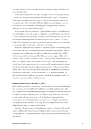 International’s field missions to Gaza and southern Israel during the conflict and in its
immediate aftermath.
     The Goldstone report stated that “[t]he prolonged situation of impunity has created
a justice crisis”. It recommended that if the two sides failed to carry out investigations
and ensure accountability, the Security Council should exercise its authority and refer
the situation to the ICC. In November 2009, the UN General Assembly gave Israel and
the Palestinian side three months to show they were willing and able to undertake
investigations that met international standards.
     In an example of prompt response by the international community, the UN set up an
International Commission of Inquiry to investigate the events of 28 September in Conakry
(Guinea), where more than 150 people were killed, and women were raped in public, when
security forces violently repressed a peaceful demonstration in a stadium. The Inquiry
found in December that crimes against humanity had been committed and recommended
a referral to the ICC, which initiated a preliminary examination.
     Finally, the last two decades have seen an exponential growth in “transitional justice”
mechanisms, with many countries emerging from prolonged armed conflict or political
repression to confront their past with different models of accountability. During 2009,
truth and reconciliation processes and their follow-up were in progress in Liberia, the
Solomon Islands and Morocco/Western Sahara – the only country in the Middle East and
North Africa Region to have confronted past abuses in such a way, although without
including a criminal justice component. As we gathered Amnesty International’s relevant
records to assist that process, covering decades of research on individual cases, it was
clear to all of us that accountability must accompany truth-telling if reconciliation based
on justice is to be achieved. The temptation remains to ‘let bygones be bygones’, but
experience has shown that allowing perpetrators, literally, to ‘get away with murder’ can
make for a precarious and often short-lived peace.


Power and politicization – obstacles to justice
While legal accountability for crimes under international law is more of a possibility today
than ever before, events in 2009 confirmed that two formidable obstacles stand in the
way. These must be addressed if we hope to spread meaningful accountability across the
full spectrum of rights. The first is the fact that powerful states continue to stand above
the law, outside effective international scrutiny. The other is that powerful states
manipulate the law, shielding their allies from scrutiny and pushing for accountability
mainly when politically expedient. In so doing, they provide a pretext for other states or
block of states to politicize justice in the same way.
     Although 110 states ratified the Rome Statute to the ICC by the end of 2009, only 12
out of the G20 countries had done so. Among others, China, India, Indonesia, Russia,
Turkey and the USA have stood aside from, if not deliberately undermined, international
justice efforts.



Amnesty International Report 2010                                                              xv
 
