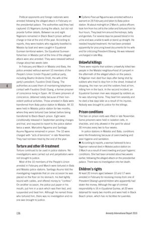Political opponents and foreign nationals were              Epifanio Pascual Nguema was arrested without a
    arrested following the alleged attack in February on        warrant on 26 February and taken to Bata police
    the presidential palace. The authorities said they had      station. At about midnight on 2 March, police officers
    captured 15 Nigerians during the attack, but did not        took him from his cell to the cellar and tortured him for
    provide further details. Between six and eight              four hours. They beat him around the kidneys, belly
    Nigerians remained in Black Beach prison without            and genitals. For several days he passed blood in his
    charge or trial at the end of the year. According to        urine and was unable to walk or stand up straight. He
    reports, they were traders who regularly travelled to       needed hospital treatment. He had been arrested
    Malabo by boat and were caught in Equatorial                apparently for procuring travel documents for his wife
    Guinean territorial waters. Six Equatorial Guinean          and for criticizing President Obiang. He was released
    fishermen in Malabo port at the time of the alleged         uncharged in late May.
    attack were also arrested. They were released without
    charge about two weeks later.                               Unlawful killings
       In February and March in Malabo and Bata, the            There were reports that soldiers unlawfully killed two
    police arrested without warrant 10 members of the           people in the Malabo neighbourhood of Lampert in
    People’s Union (Unión Popular) political party,             the aftermath of the alleged attack on the palace.
    including Beatriz Andeme Ondó, the wife of the              A Nigerian man died four days after being shot by
    party’s president, Faustino Ondó Ebang. The                 soldiers who tried to stop him in the street. Instead of
E   authorities accused them of maintaining telephone           stopping, the man ran and the soldiers fired at him,
    contact with Faustino Ondó Ebang, a former prisoner         hitting him in the back. In the second incident, an
    of conscience living in Spain. All 10 were prisoners of     Equatorial Guinean man was stopped by soldiers as
    conscience, detained solely because of their non-           he was returning home. They beat him severely and
    violent political activities. Those arrested in Bata were   he died a few days later as a result of his injuries.
    transferred from Bata police station to Malabo. All 10      Nobody was brought to justice for the killings.
    were held in Malabo police station for two months,
    where they were tortured (see below) before being           Prison conditions
    transferred to Black Beach prison. Eight were               The ban on prison visits was lifted in late November.
    conditionally released in September pending charges         Some prisoners were held in isolation cells, in
    and trial, and required to report to the police station     shackles, and only allowed in the yard for about
    twice a week. Marcelino Nguema and Santiago                 30 minutes every two to four weeks.
    Asumo Nguema remained in prison. The 10 were                  In police stations in Malabo and Bata, conditions
    charged with “acts of terrorism” in late November.          were life-threatening because of overcrowding and
    They had not been tried by the end of the year.             poor hygiene and sanitation.
                                                                  According to reports, a woman believed to be a
    Torture and other ill-treatment                             Nigerian national died in Malabo police station on
    Torture continued to be used in police stations. No         3 March as a result of overcrowding and poor hygienic
    investigations were carried out and perpetrators were       conditions. She had been arrested about two weeks
    not brought to justice.                                     earlier, following the alleged attack on the presidential
       Most of the 10 members of the People’s Union             palace. There was no investigation into her death.
    arrested in February and March were tortured in Bata
    and Malabo police stations. Santiago Asumo told the         Children’s rights
    investigating magistrate that on one occasion he was        At least 20 minors aged between 10 and 17 were
    placed on the floor on his stomach, his feet tightly        arrested in February for receiving money from one of
    bound with cables, and offered money to “confess”.          President Obiang’s grandchildren who apparently had
    On another occasion, the police put paper in his            stolen the money. Although the age of criminal
    mouth, put him in a sack which was then tied, and           responsibility is 16 in Equatorial Guinea, all 20 were
    suspended and beat him. Although he named those             detained for nearly two months and were held in Black
    who tortured him, there was no investigation and no         Beach prison, which has no facilities for juveniles.
    one was brought to justice.




    136                                                                                    Amnesty International Report 2010
 