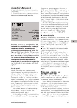 Amnesty International reports                                               Somali armed opposition groups. In December, the
   Equatorial Guinea: Submission of the UN Universal Periodic Review        UNSC passed Resolution 1907 imposing sanctions on
(AFR 24/002/2009)                                                           Eritrea, including an arms embargo, and an assets
   Equatorial Guinea: Arrest and torture of political opponents following   freeze and travel ban on individuals and organizations
February attack on presidential palace (AFR 24/004/2009)                    to be determined. Eritrea maintained a troop presence
                                                                            in the disputed Ras Doumeira area and Doumeira
                                                                            Island of Djibouti, despite a UNSC resolution calling
                                                                            for Eritrean withdrawal.
                                                                               The Eritrea-Ethiopia Boundary Commission ruling

 ERITREA                                                                    of October 2008 was not enforced. However, Eritrea
                                                                            stated that it would respect a decision by the Eritrea-
                                                                            Ethiopia Claims Commission which required the
 STATE OF ERITREA
 Head of state and government:                        Isaias Afewerki       government to pay Ethiopia US$12.6 million in
 Death penalty:                               abolitionist in practice      damages over the border war of 1998 to 2000.
 Population:                                                5.1 million
 Life expectancy:                                           59.2 years      Freedom of religion
 Under-5 mortality (m/f):                             78/71 per 1,000       Members of banned religious groups remained at risk
 Adult literacy:                                        64.2 per cent
                                                                            of harassment, arrest and incommunicado detention.
                                                                            Only four religious institutions are officially recognized   E
                                                                            in Eritrea since 2002, namely the Eritrean Orthodox
Freedom of expression was severely restricted and                           Church, Catholic Church, Lutheran Church and
legitimate criticism of the government suppressed.                          Islam.
Independent journalism, political opposition,                                  Some 3,000 Christians from non-state sanctioned
unregistered religious groups and civil society were                        religions remained in detention.
highly restricted. Perceived critics of the government                         The home of Pastor Tewelde Hailom, an elder of the
remained in detention. Deserters from the armed                             Full Gospel Church, was raided by Eritrean security
forces, those evading mandatory military conscription,                      personnel on 15 October. Pastor Hailom was not placed
and their families, were harassed, imprisoned and                           in detention because of ill health but three others who
subjected to ill-treatment. Family members of                               were with him were detained. Two days later, another
detainees reported that international communication                         seven members of his congregation were also detained.
was monitored by the government and could lead to                              At least 22 Jehovah’s Witnesses were reportedly
reprisals.                                                                  arrested, bringing the number of those detained due
                                                                            to conscientious objection and religious activities to at
Background                                                                  least 61.
Despite government claims of self-sufficiency,
the local population remained heavily dependent on                          Prisoners of conscience and
international food aid. Donor countries and inter-                          other political prisoners
governmental institutions contributed millions of                           The government reacted with hostility to any form of
dollars in aid, including the European Union which                          criticism and placed severe restrictions on freedom
gave 122 million euros in 2009. Food shortages were                         of expression, assembly and association.
exacerbated by drought and desertification in certain                          Political prisoners imprisoned since the government
areas. The government became increasingly reliant                           clampdown of 2001 remained in incommunicado
on a 2 per cent tax levied on most members of the                           detention. In most cases, their whereabouts and
Eritrean diaspora.                                                          health status remained unknown.
   Large numbers of mainly young Eritreans fled to                             Prisoners of conscience included draft evaders and
Ethiopia, Kenya, Uganda and Sudan to avoid                                  military deserters. Some prisoners of conscience were
conscription into national service.                                         also failed asylum-seekers forcibly returned to Eritrea.
   UN Security Council (UNSC) members, the African                             In early 2009 there were unconfirmed reports that
Union and the USA accused Eritrea of supporting                             nine out of 11 former government officials known as




Amnesty International Report 2010                                                                                                 137
 