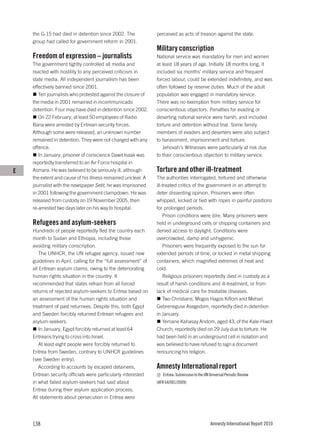 the G-15 had died in detention since 2002. The              perceived as acts of treason against the state.
    group had called for government reform in 2001.
                                                                Military conscription
    Freedom of expression – journalists                         National service was mandatory for men and women
    The government tightly controlled all media and             at least 18 years of age. Initially 18 months long, it
    reacted with hostility to any perceived criticism in        included six months’ military service and frequent
    state media. All independent journalism has been            forced labour, could be extended indefinitely, and was
    effectively banned since 2001.                              often followed by reserve duties. Much of the adult
       Ten journalists who protested against the closure of     population was engaged in mandatory service.
    the media in 2001 remained in incommunicado                 There was no exemption from military service for
    detention. Four may have died in detention since 2002.      conscientious objectors. Penalties for evading or
       On 22 February, at least 50 employees of Radio           deserting national service were harsh, and included
    Bana were arrested by Eritrean security forces.             torture and detention without trial. Some family
    Although some were released, an unknown number              members of evaders and deserters were also subject
    remained in detention. They were not charged with any       to harassment, imprisonment and torture.
    offence.                                                       Jehovah’s Witnesses were particularly at risk due
       In January, prisoner of conscience Dawit Isaak was       to their conscientious objection to military service.
    reportedly transferred to an Air Force hospital in
E   Asmara. He was believed to be seriously ill, although       Torture and other ill-treatment
    the extent and cause of his illness remained unclear. A     The authorities interrogated, tortured and otherwise
    journalist with the newspaper Setit, he was imprisoned      ill-treated critics of the government in an attempt to
    in 2001 following the government clampdown. He was          deter dissenting opinion. Prisoners were often
    released from custody on 19 November 2005, then             whipped, kicked or tied with ropes in painful positions
    re-arrested two days later on his way to hospital.          for prolonged periods.
                                                                    Prison conditions were dire. Many prisoners were
    Refugees and asylum-seekers                                 held in underground cells or shipping containers and
    Hundreds of people reportedly fled the country each         denied access to daylight. Conditions were
    month to Sudan and Ethiopia, including those                overcrowded, damp and unhygienic.
    avoiding military conscription.                                 Prisoners were frequently exposed to the sun for
       The UNHCR, the UN refugee agency, issued new             extended periods of time, or locked in metal shipping
    guidelines in April, calling for the “full assessment” of   containers, which magnified extremes of heat and
    all Eritrean asylum claims, owing to the deteriorating      cold.
    human rights situation in the country. It                       Religious prisoners reportedly died in custody as a
    recommended that states refrain from all forced             result of harsh conditions and ill-treatment, or from
    returns of rejected asylum-seekers to Eritrea based on      lack of medical care for treatable diseases.
    an assessment of the human rights situation and                 Two Christians, Mogos Hagos Kiflom and Mehari
    treatment of past returnees. Despite this, both Egypt       Gebreneguse Asegedom, reportedly died in detention
    and Sweden forcibly returned Eritrean refugees and          in January.
    asylum-seekers.                                                 Yemane Kahasay Andom, aged 43, of the Kale-Hiwot
       In January, Egypt forcibly returned at least 64          Church, reportedly died on 29 July due to torture. He
    Eritreans trying to cross into Israel.                      had been held in an underground cell in isolation and
       At least eight people were forcibly returned to          was believed to have refused to sign a document
    Eritrea from Sweden, contrary to UNHCR guidelines           renouncing his religion.
    (see Sweden entry).
       According to accounts by escaped detainees,              Amnesty International report
    Eritrean security officials were particularly interested       Eritrea: Submission to the UN Universal Periodic Review
    in what failed asylum-seekers had said about                (AFR 64/001/2009)
    Eritrea during their asylum application process.
    All statements about persecution in Eritrea were




    138                                                                                          Amnesty International Report 2010
 