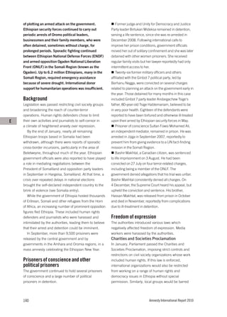 of plotting an armed attack on the government.               Former judge and Unity for Democracy and Justice
    Ethiopian security forces continued to carry out          Party leader Birtukan Mideksa remained in detention,
    periodic arrests of Oromo political leaders,              serving a life sentence, since she was re-arrested in
    businessmen and their family members, who were            December 2008. Following international calls to
    often detained, sometimes without charge, for             improve her prison conditions, government officials
    prolonged periods. Sporadic fighting continued            moved her out of solitary confinement and she was later
    between Ethiopian National Defense Forces (ENDF)          detained with other women prisoners. She received
    and armed opposition Ogaden National Liberation           regular family visits but her lawyer reportedly had only
    Front (ONLF) in the Somali Region (known as the           intermittent access to her.
    Ogaden). Up to 6.2 million Ethiopians, many in the           Twenty-six former military officers and others
    Somali Region, required emergency assistance              affiliated with the Ginbot 7 political party, led by
    because of severe drought. International donor            Berhanu Negga, were convicted on several charges
    support for humanitarian operations was insufficient.     related to planning an attack on the government early in
                                                              the year. Those detained for many months in this case
    Background                                                included Ginbot 7 party leader Andargachew Tsige’s
    Legislation was passed restricting civil society groups   father, 80-year-old Tsige Habtemariam, believed to be
    and broadening the reach of counter-terror                in very poor health. Eighteen of the defendants were
    operations. Human rights defenders chose to limit         reported to have been tortured and otherwise ill-treated
E   their own activities and journalists to self-censor in    upon their arrest by Ethiopian security forces in May.
    a climate of heightened anxiety over repression.             Prisoner of conscience Sultan Fowsi Mohamed Ali,
       By the end of January, nearly all remaining            an independent mediator, remained in prison. He was
    Ethiopian troops based in Somalia had been                arrested in Jijiga in September 2007, reportedly to
    withdrawn, although there were reports of sporadic        prevent him from giving evidence to a UN fact-finding
    cross-border incursions, particularly in the area of      mission in the Somali Region.
    Beletweyne, throughout much of the year. Ethiopian           Bashir Makhtal, a Canadian citizen, was sentenced
    government officials were also reported to have played    to life imprisonment on 3 August. He had been
    a role in mediating negotiations between the              convicted on 27 July on four terror-related charges,
    President of Somaliland and opposition party leaders      including being a member of the ONLF. The
    in September in Hargeisa, Somaliland. At that time, a     government denied allegations that his trial was unfair.
    crisis over repeated delays in national elections         Bashir Makhtal consistently denied all charges. On
    brought the self-declared independent country to the      4 December, the Supreme Court heard his appeal, but
    brink of violence (see Somalia entry).                    upheld the conviction and sentence. His brother,
       While the government of Ethiopia hosted thousands      Hassan Makhtal, was released from prison in October
    of Eritrean, Somali and other refugees from the Horn      and died in November, reportedly from complications
    of Africa, an increasing number of prominent opposition   due to ill-treatment in detention.
    figures fled Ethiopia. These included human rights
    defenders and journalists who were harassed and           Freedom of expression
    intimidated by the authorities, leading them to believe   The authorities introduced various laws which
    that their arrest and detention could be imminent.        negatively affected freedom of expression. Media
       In September, more than 9,500 prisoners were           workers were harassed by the authorities.
    released by the central government and by                 Charities and Societies Proclamation
    governments in the Amhara and Oromia regions, in a        In January, Parliament passed the Charities and
    mass amnesty celebrating the Ethiopian New Year.          Societies Proclamation, imposing strict controls and
                                                              restrictions on civil society organizations whose work
    Prisoners of conscience and other                         included human rights. If this law is enforced,
    political prisoners                                       international organizations would also be restricted
    The government continued to hold several prisoners        from working on a range of human rights and
    of conscience and a large number of political             democracy issues in Ethiopia without special
    prisoners in detention.                                   permission. Similarly, local groups would be barred




    140                                                                                Amnesty International Report 2010
 