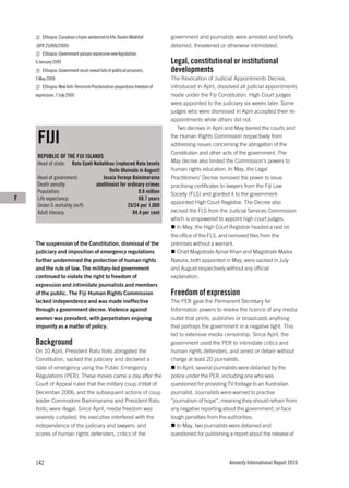 Ethiopia: Canadian citizen sentenced to life: Bashir Makhtal       government and journalists were arrested and briefly
    (AFR 25/006/2009)                                                      detained, threatened or otherwise intimidated.
        Ethiopia: Government passes repressive new legislation,
    6 January 2009                                                         Legal, constitutional or institutional
        Ethiopia: Government must reveal fate of political prisoners,      developments
    5 May 2009                                                             The Revocation of Judicial Appointments Decree,
        Ethiopia: New Anti-Terrorism Proclamation jeopardizes freedom of   introduced in April, dissolved all judicial appointments
    expression, 7 July 2009                                                made under the Fiji Constitution. High Court judges
                                                                           were appointed to the judiciary six weeks later. Some
                                                                           judges who were dismissed in April accepted their re-
                                                                           appointments while others did not.
                                                                              Two decrees in April and May barred the courts and

     FIJI                                                                  the Human Rights Commission respectively from
                                                                           addressing issues concerning the abrogation of the
                                                                           Constitution and other acts of the government. The
     REPUBLIC OF THE FIJI ISLANDS
     Head of state:   Ratu Epeli Nailatikau (replaced Ratu Josefa          May decree also limited the Commission’s powers to
                                         Iloilo Uluivuda in August)        human rights education. In May, the Legal
     Head of government:              Josaia Voreqe Bainimarama            Practitioners’ Decree removed the power to issue
     Death penalty:               abolitionist for ordinary crimes         practising certificates to lawyers from the Fiji Law
     Population:                                         0.8 million       Society (FLS) and granted it to the government-
F    Life expectancy:                                    68.7 years
                                                                           appointed High Court Registrar. The Decree also
     Under-5 mortality (m/f):                      25/24 per 1,000
     Adult literacy:                                  94.4 per cent        excised the FLS from the Judicial Services Commission
                                                                           which is empowered to appoint high court judges.
                                                                              In May, the High Court Registrar headed a raid on
                                                                           the office of the FLS, and removed files from the
    The suspension of the Constitution, dismissal of the                   premises without a warrant.
    judiciary and imposition of emergency regulations                         Chief Magistrate Ajmal Khan and Magistrate Maika
    further undermined the protection of human rights                      Nakora, both appointed in May, were sacked in July
    and the rule of law. The military-led government                       and August respectively without any official
    continued to violate the right to freedom of                           explanation.
    expression and intimidate journalists and members
    of the public. The Fiji Human Rights Commission                        Freedom of expression
    lacked independence and was made ineffective                           The PER gave the Permanent Secretary for
    through a government decree. Violence against                          Information powers to revoke the licence of any media
    women was prevalent, with perpetrators enjoying                        outlet that prints, publishes or broadcasts anything
    impunity as a matter of policy.                                        that portrays the government in a negative light. This
                                                                           led to extensive media censorship. Since April, the
    Background                                                             government used the PER to intimidate critics and
    On 10 April, President Ratu Iloilo abrogated the                       human rights defenders, and arrest or detain without
    Constitution, sacked the judiciary and declared a                      charge at least 20 journalists.
    state of emergency using the Public Emergency                             In April, several journalists were detained by the
    Regulations (PER). These moves came a day after the                    police under the PER, including one who was
    Court of Appeal ruled that the military coup d’état of                 questioned for providing TV footage to an Australian
    December 2006, and the subsequent actions of coup                      journalist. Journalists were warned to practise
    leader Commodore Bainimarama and President Ratu                        “journalism of hope”, meaning they should refrain from
    Iloilo, were illegal. Since April, media freedom was                   any negative reporting about the government, or face
    severely curtailed; the executive interfered with the                  tough penalties from the authorities.
    independence of the judiciary and lawyers; and                            In May, two journalists were detained and
    scores of human rights defenders, critics of the                       questioned for publishing a report about the release of




    142                                                                                             Amnesty International Report 2010
 