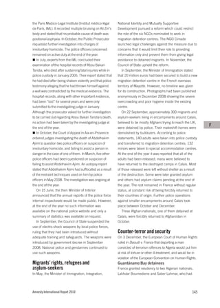 the Paris Medico-Legal Institute (Institut médico-légal       National Identity and Mutually Supportive
de Paris, IML). It recorded multiple bruising on Ali Ziri’s   Development pursued a reform which could restrict
body and stated that his probable cause of death was          the role of the six NGOs nominated to work in
positional asphyxia. In October, the Public Prosecutor        migration detention centres. The NGO Cimade
requested further investigation into charges of               launched legal challenges against the measure due to
involuntary homicide. The police officers concerned           concerns that it would limit their role to providing
remained on active duty at the end of the year.               information only and prevent them from giving legal
   In July, experts from the IML concluded their              assistance to detained migrants. In November, the
examination of the hospital records of Abou Bakari            Council of State upheld the reform.
Tandia, who died after sustaining fatal injuries while in        In September, the Minister of Immigration stated
police custody in January 2005. Their report stated that      that 20 million euros had been secured to build a new
he had died after being shaken violently and that police      migration detention centre in the French overseas
testimony alleging that he had thrown himself against         territory of Mayotte. However, no timeline was given
a wall was contradicted by the medical evidence. The          for its construction. Photographs had been published
hospital records, along with other important evidence,        anonymously in December 2008 showing the severe
had been “lost” for several years and were only               overcrowding and poor hygiene inside the existing
submitted to the investigating judge in January.              centre.
Although the prosecutor asked for further investigation          On 22 September, approximately 300 migrants and
to be carried out regarding Abou Bakari Tandia’s death,       asylum-seekers living in encampments around Calais,
no action had been taken by the investigating judge at        believed to be mostly Afghans trying to reach the UK,
                                                                                                                           F
the end of the year.                                          were detained by police. Their makeshift homes were
   In October, the Court of Appeal in Aix-en-Provence         demolished by bulldozers. According to police
ordered judges investigating the death of Abdelhakim          statements, 140 adults were taken into police custody
Ajimi to question two police officers on suspicion of         and transferred to migration detention centres; 132
involuntary homicide, and failing to assist a person in       minors were taken to special accommodation centres.
danger in the case of one of them. In March, five other       At the end of the year it was reported that all of the
police officers had been questioned on suspicion of           adults had been released; many were believed to
failing to assist Abdelhakim Ajimi. An autopsy report         have returned to the destroyed camps in Calais. Most
stated that Abdelhakim Ajimi had suffocated as a result       of those released were left without shelter as a result
of the restraint techniques used on him by police             of the destruction. Some were later granted asylum
officers in May 2008. The investigation was ongoing at        and others had asylum claims pending at the end of
the end of the year.                                          the year. The rest remained in France without regular
   On 15 June, the then Minister of Interior                  status, at constant risk of being forcibly returned to
announced that the annual reports of the police force         their countries of origin. Further police operations
internal inspectorate would be made public. However,          against smaller encampments around Calais took
at the end of the year no such information was                place between October and December.
available on the national police website and only a              Three Afghan nationals, one of them detained at
summary of statistics was available on request.               Calais, were forcibly returned to Afghanistan in
   In September, the Council of State suspended the           October.
use of electro-shock weapons by local police forces,
ruling that they had been introduced without                  Counter-terror and security
adequate training and safeguards. The weapons were            On 3 December, the European Court of Human Rights
introduced by government decree in September                  ruled in Daoudi v. France that deporting a man
2008. National police and gendarmes continued to              convicted of terrorism offences to Algeria would put him
use such weapons.                                             at risk of torture or other ill-treatment, and would be in
                                                              violation of the European Convention on Human Rights.
Migrants’ rights, refugees and                                Guantánamo Bay detainees
asylum-seekers                                                France granted residency to two Algerian nationals,
In May, the Minister of Immigration, Integration,             Lakhdar Boumediene and Saber Lahmar, who had




Amnesty International Report 2010                                                                                   145
 